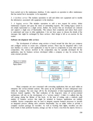 been carried out to the maintenance database. It also supports an operation to allow maintenance 
that has started but is incomplete to be suspended. 
2. A facilities service This includes operations to add and delete new equipment and to modify 
the information associated with equipment in the database. 
3. A logging service This includes operations to add a new request for service, delete 
maintenance requests and query the status of outstanding requests. The existing legacy system is 
not simply represented as a single service. Rather, the services that are developed are coherent 
and support a single area of functionality. This reduces their complexity and makes them easier 
to understand and reuse in other applications. I do not have space to discuss the details of the 
messages that might be exchanged by these services—their design is left as an exercise for the 
reader. 
218 
Software development with services 
The development of software using services is based around the idea that you compose 
and configure services to create new, composite services. These may be integrated with a web 
user interface to create a web application or may be used as components in some other service 
composition. The services involved in the composition may be specially developed for the 
application, may be business services developed within a company or may be services from 
some external provider. 
Many companies are now concerned with converting applications that are used within an 
enterprise into service-oriented systems. This opens up the possibility of more widespread reuse 
within the company. The next stage will be the development of inter-organisational applications 
between trusted suppliers. The final realisation of the long-term vision of service-oriented 
architectures will rely on the development of a ‘services market’. I think it is unlikely that this 
will emerge during the lifetime of this book. At the time of writing, only a relatively small 
number of business services that might be included in business applications are publicly 
available. Service composition may be used to integrate separate business processes to provide 
an integrated process offering more extensive functionality. Say an airline wishes to provide a 
complete vacation package for travellers. As well as booking their flights, travellers can also 
book hotels in their preferred location, arrange car hire or book a taxi from the airport, browse a 
 