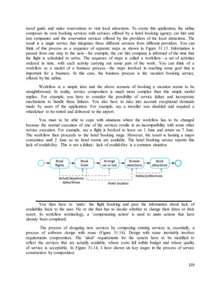 travel guide and make reservations to visit local attractions. To create this application, the airline 
composes its own booking services with services offered by a hotel booking agency, car hire and 
taxi companies and the reservation services offered by the providers of the local attractions. The 
result is a single service that integrates these different services from different providers. You can 
think of this process as a sequence of separate steps as shown in Figure 31.13. Information is 
passed from one step to the next—for example, the car hire company is informed of the time that 
the flight is scheduled to arrive. The sequence of steps is called a workflow—a set of activities 
ordered in time, with each activity carrying out some part of the work. You can think of a 
workflow as a model of a business process—the steps involved in reaching some goal that is 
important for a business. In this case, the business process is the vacation booking service, 
offered by the airline. 
Workflow is a simple idea and the above scenario of booking a vacation seems to be 
straightforward. In reality, service composition is much more complex than this simple model 
implies. For example, you have to consider the possibility of service failure and incorporate 
mechanisms to handle these failures. You also have to take into account exceptional demands 
made by users of the application. For example, say a traveller was disabled and required a 
wheelchair to be rented and delivered to the airport. 
You must to be able to cope with situations where the workflow has to be changed 
because the normal execution of one of the services results in an incompatibility with some other 
service execution. For example, say a flight is booked to leave on 1 June and return on 7 June. 
The workflow then proceeds to the hotel booking stage. However, the resort is hosting a major 
convention until 2 June so no hotel rooms are available. The hotel booking service reports this 
lack of availability. This is not a failure: lack of availability is a common situation. 
You then have to ‘undo’ the flight booking and pass the information about lack of 
availability back to the user. He or she then has to decide whether to change their dates or their 
resort. In workflow terminology, a ‘compensating action’ is used to undo actions that have 
already been completed. 
The process of designing new services by composing existing services is, essentially, a 
process of software design with reuse (Figure 31.14). Design with reuse inevitably involves 
requirements compromises. The ‘ideal’ requirements for the system have to be modified to 
reflect the services that are actually available, whose costs fall within budget and whose quality 
of service is acceptable. In Figure 31.14, I have shown six key stages in the process of service 
construction by composition: 
219 
 