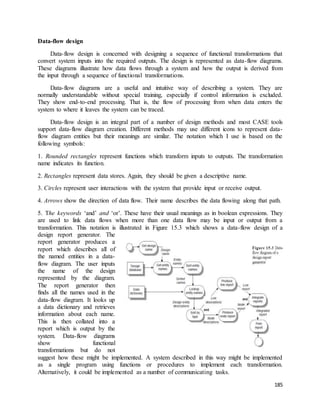 185 
Data-flow design 
Data-flow design is concerned with designing a sequence of functional transformations that 
convert system inputs into the required outputs. The design is represented as data-flow diagrams. 
These diagrams illustrate how data flows through a system and how the output is derived from 
the input through a sequence of functional transformations. 
Data-flow diagrams are a useful and intuitive way of describing a system. They are 
normally understandable without special training, especially if control information is excluded. 
They show end-to-end processing. That is, the flow of processing from when data enters the 
system to where it leaves the system can be traced. 
Data-flow design is an integral part of a number of design methods and most CASE tools 
support data-flow diagram creation. Different methods may use different icons to represent data-flow 
diagram entities but their meanings are similar. The notation which I use is based on the 
following symbols: 
1. Rounded rectangles represent functions which transform inputs to outputs. The transformation 
name indicates its function. 
2. Rectangles represent data stores. Again, they should be given a descriptive name. 
3. Circles represent user interactions with the system that provide input or receive output. 
4. Arrows show the direction of data flow. Their name describes the data flowing along that path. 
5. The keywords ‘and’ and ‘or’. These have their usual meanings as in boolean expressions. They 
are used to link data flows when more than one data flow may be input or output from a 
transformation. This notation is illustrated in Figure 15.3 which shows a data-flow design of a 
design report generator. The 
report generator produces a 
report which describes all of 
the named entities in a data-flow 
diagram. The user inputs 
the name of the design 
represented by the diagram. 
The report generator then 
finds all the names used in the 
data-flow diagram. It looks up 
a data dictionary and retrieves 
information about each name. 
This is then collated into a 
report which is output by the 
system. Data-flow diagrams 
show functional 
transformations but do not 
suggest how these might be implemented. A system described in this way might be implemented 
as a single program using functions or procedures to implement each transformation. 
Alternatively, it could be implemented as a number of communicating tasks. 
 