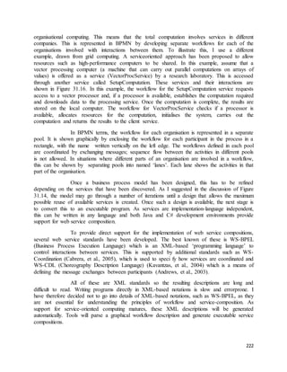 organisational computing. This means that the total computation involves services in different 
companies. This is represented in BPMN by developing separate workflows for each of the 
organisations involved with interactions between them. To illustrate this, I use a different 
example, drawn from grid computing. A serviceoriented approach has been proposed to allow 
resources such as high-performance computers to be shared. In this example, assume that a 
vector processing computer (a machine that can carry out parallel computations on arrays of 
values) is offered as a service (VectorProcService) by a research laboratory. This is accessed 
through another service called SetupComputation. These services and their interactions are 
shown in Figure 31.16. In this example, the workflow for the SetupComputation service requests 
access to a vector processor and, if a processor is available, establishes the computation required 
and downloads data to the processing service. Once the computation is complete, the results are 
stored on the local computer. The workflow for VectorProcService checks if a processor is 
available, allocates resources for the computation, initialises the system, carries out the 
computation and returns the results to the client service. 
In BPMN terms, the workflow for each organisation is represented in a separate 
pool. It is shown graphically by enclosing the workflow for each participant in the process in a 
rectangle, with the name written vertically on the left edge. The workflows defined in each pool 
are coordinated by exchanging messages; sequence flow between the activities in different pools 
is not allowed. In situations where different parts of an organisation are involved in a workflow, 
this can be shown by separating pools into named ‘lanes’. Each lane shows the activities in that 
part of the organisation. 
Once a business process model has been designed, this has to be refined 
depending on the services that have been discovered. As I suggested in the discussion of Figure 
31.14, the model may go through a number of iterations until a design that allows the maximum 
possible reuse of available services is created. Once such a design is available, the next stage is 
to convert this to an executable program. As services are implementation-language independent, 
this can be written in any language and both Java and C# development environments provide 
support for web service composition. 
To provide direct support for the implementation of web service compositions, 
several web service standards have been developed. The best known of these is WS-BPEL 
(Business Process Execution Language) which is an XML-based ‘programming language’ to 
control interactions between services. This is supported by additional standards such as WS-Coordination 
(Cabrera, et al., 2005), which is used to speci fy how services are coordinated and 
WS-CDL (Choreography Description Language) (Kavantzas, et al., 2004) which is a means of 
defining the message exchanges between participants (Andrews, et al., 2003). 
All of these are XML standards so the resulting descriptions are long and 
difficult to read. Writing programs directly in XML-based notations is slow and errorprone. I 
have therefore decided not to go into details of XML-based notations, such as WS-BPEL, as they 
are not essential for understanding the principles of workflow and service-composition. As 
support for service-oriented computing matures, these XML descriptions will be generated 
automatically. Tools will parse a graphical workflow description and generate executable service 
compositions. 
222 
 