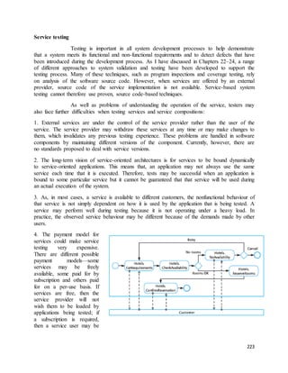 223 
Service testing 
Testing is important in all system development processes to help demonstrate 
that a system meets its functional and non-functional requirements and to detect defects that have 
been introduced during the development process. As I have discussed in Chapters 22–24, a range 
of different approaches to system validation and testing have been developed to support the 
testing process. Many of these techniques, such as program inspections and coverage testing, rely 
on analysis of the software source code. However, when services are offered by an external 
provider, source code of the service implementation is not available. Service-based system 
testing cannot therefore use proven, source code-based techniques. 
As well as problems of understanding the operation of the service, testers may 
also face further difficulties when testing services and service compositions: 
1. External services are under the control of the service provider rather than the user of the 
service. The service provider may withdraw these services at any time or may make changes to 
them, which invalidates any previous testing experience. These problems are handled in software 
components by maintaining different versions of the component. Currently, however, there are 
no standards proposed to deal with service versions. 
2. The long-term vision of service-oriented architectures is for services to be bound dynamically 
to service-oriented applications. This means that, an application may not always use the same 
service each time that it is executed. Therefore, tests may be successful when an application is 
bound to some particular service but it cannot be guaranteed that that service will be used during 
an actual execution of the system. 
3. As, in most cases, a service is available to different customers, the nonfunctional behaviour of 
that service is not simply dependent on how it is used by the application that is being tested. A 
service may perform well during testing because it is not operating under a heavy load. In 
practice, the observed service behaviour may be different because of the demands made by other 
users. 
4. The payment model for 
services could make service 
testing very expensive. 
There are different possible 
payment models—some 
services may be freely 
available, some paid for by 
subscription and others paid 
for on a per-use basis. If 
services are free, then the 
service provider will not 
wish them to be loaded by 
applications being tested; if 
a subscription is required, 
then a service user may be 
 