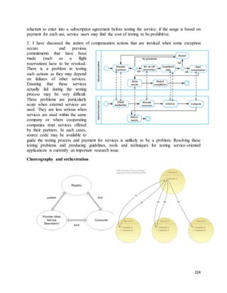reluctant to enter into a subscription agreement before testing the service; if the usage is based on 
payment for each use, service users may find the cost of testing to be prohibitive. 
5. I have discussed the notion of compensation actions that are invoked when some exception 
occurs and previous 
commitments that have been 
made (such as a flight 
reservation) have to be revoked. 
There is a problem in testing 
such actions as they may depend 
on failures of other services. 
Ensuring that these services 
actually fail during the testing 
process may be very difficult. 
These problems are particularly 
acute when external services are 
used. They are less serious when 
services are used within the same 
company or where cooperating 
companies trust services offered 
by their partners. In such cases, 
source code may be available to 
guide the testing process and payment for services is unlikely to be a problem. Resolving these 
testing problems and producing guidelines, tools and techniques for testing service-oriented 
applications is currently an important research issue. 
224 
Choreography and orchestration 
 