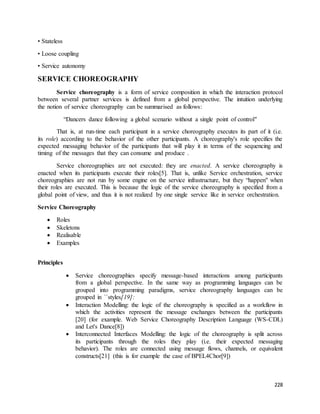 228 
• Stateless 
• Loose coupling 
• Service autonomy 
SERVICE CHOREOGRAPHY 
Service choreography is a form of service composition in which the interaction protocol 
between several partner services is defined from a global perspective. The intuition underlying 
the notion of service choreography can be summarised as follows: 
“Dancers dance following a global scenario without a single point of control" 
That is, at run-time each participant in a service choreography executes its part of it (i.e. 
its role) according to the behavior of the other participants. A choreography's role specifies the 
expected messaging behavior of the participants that will play it in terms of the sequencing and 
timing of the messages that they can consume and produce . 
Service choreographies are not executed: they are enacted. A service choreography is 
enacted when its participants execute their roles[5]. That is, unlike Service orchestration, service 
choreographies are not run by some engine on the service infrastructure, but they “happen" when 
their roles are executed. This is because the logic of the service choreography is specified from a 
global point of view, and thus it is not realized by one single service like in service orchestration. 
Service Choreography 
 Roles 
 Skeletons 
 Realisable 
 Examples 
Principles 
 Service choreographies specify message-based interactions among participants 
from a global perspective. In the same way as programming languages can be 
grouped into programming paradigms, service choreography languages can be 
grouped in ``styles[19]: 
 Interaction Modelling: the logic of the choreography is specified as a workflow in 
which the activities represent the message exchanges between the participants 
[20] (for example. Web Service Choreography Description Language (WS-CDL) 
and Let's Dance[8]) 
 Interconnected Interfaces Modelling: the logic of the choreography is split across 
its participants through the roles they play (i.e. their expected messaging 
behavior). The roles are connected using message flows, channels, or equivalent 
constructs[21] (this is for example the case of BPEL4Chor[9]) 
 
