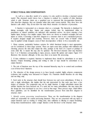 186 
STRUCTURAL DECOMPOSITION 
As well as a data-flow model of a system, it is also useful to develop a structural system 
model. This structural model shows how a function is realised by a number of other functions 
which it calls. Structure charts are a graphical way to represent this decomposition hierarchy. 
Like data-flow diagrams, they are dynamic rather than static system models. They show how one 
function calls others. They do not show the static block structure of a function or procedure. 
A function is represented on a structure chart as a rectangle. The hierarchy is displayed by 
linking rectangles with lines. Inputs and outputs (which may be implemented either as 
parameters or shared variables) are indicated with annotated arrows. An arrow entering a box 
implies input, leaving a box implies output. Data stores are shown as rounded rectangles and user 
inputs as circles. Converting a data-flow diagram to a structure chart is not a mechanical process. 
It requires designer insight and creativity. However, there are several ‘rules of thumb’ which 
may be applied to help designers assess if their decomposition is likely to be a reasonable one: 
1. Many systems, particularly business systems for which functional design is most appropriate, 
can be considered as three-stage systems. These are input some data, perhaps with validation and 
checking, process the data then output the data, perhaps in the form of a report or perhaps to 
some other file. A master file may also be updated. The first-level structure chart may therefore 
have 3 or 4 functions corresponding to input, process, master-file update and output. Figure 15.4 
illustrates this structure although, in this case, there is no master file processing. 
2. If data validation is required, functions to implement these should be subordinate to an input 
function. Output formatting, printing and writing to disk or tape should be subordinate to an 
output function. 
3. The role of functions near the top of the structural hierarchy may be to control and coordinate 
a set of lower-level functions. 
4. The objective of the design process is to have loosely coupled, highly cohesive components 
(cohesion and coupling were discussed in Chapter 10). Functions should therefore do one thing 
and one thing only. 
5. Each node in the structure chart should have between two and seven subordinates. If there is 
only a single subordinate, this implies that the unit represented by that node may have a low 
degree of cohesion. The component may not be single function. A single subordinate means that 
another function has been factored out. If a node has too many subordinates, this may mean that 
the design has been developed to too low a level at that stage. Three process steps, which follow 
these guidelines, can be identified for the transformation process from data-flow diagram to 
structure chart: 
1. Identify system processing transformations These are the transformations in the diagram 
which are responsible for central processing functions. They are not concerned with any input or 
output functions such as reading or writing data, data validation or filtering or output formatting. 
Group these transformations under a single function at the first-level in the structure chart. 
 