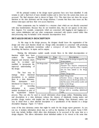 All the principal routines in the design report generator have now been identified. It only 
remains to add a final level of more detailed routines and to show how the system data stores are 
accessed. The final structure chart is shown in Figure 15.6. This chart does not show the access 
functions to the data dictionary and the design database. I assume that these data stores are like 
abstract data types and have their own access functions. 
Other components may be included in a structure chart which are not directly concerned 
with data transformation. Because they do not transform data, they do not appear on the data-flow 
diagram. For example, components which are concerned with logging-in and logging-out a 
user, system initialisation and any other components concerned with system control rather than 
data processing may be included at the structural decomposition level. 
189 
DETAILED DESIGN DESCRIPTION 
At this stage in the design process, the designer should know the organisation of the 
design and what each function should do. Design entity description is concerned with producing 
a short design specification (sometimes called a minispec) of each function. This requires 
describing the function, its inputs and its outputs. 
Making this information explicit usually reveals flaws in the initial decomposition or 
functions which have been 
omitted. The data-flow 
diagrams and structure charts 
must be re-visited and 
modified to incorporate the 
improved understanding of 
the design. 
The best way to 
manage these functional 
descriptions is to maintain 
them in a data dictionary. 
Data dictionaries were 
introduced in Chapter 6 as a 
way of recording 
information in system 
models developed as part of 
the requirements analysis 
process. They can also be used to record information about design entities. Maintaining names 
and descriptions in a data dictionary reduces the chances of mistakenly reusing names and 
provides design readers with insights into the designer’s thinking. Data dictionary entries can 
vary in detail from a short informal description to a specification of the function in a design 
description language. Figure 15.7 shows 
some of the data dictionary entries that might be made for the design report generator. As you 
can see, it includes information about data as well as the functions in the system. Some CASE 
tools may include facilities which allow data dictionaries to be accessed at the same time as a 
design diagram. This allows information about individual entities to be viewed at the same time 
 