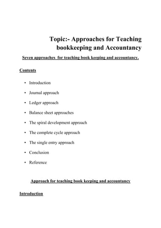 Topic:- Approaches for Teaching
bookkeeping and Accountancy
Seven approaches for teaching book keeping and accountancy.
Contents
• Introduction
• Journal approach
• Ledger approach
• Balance sheet approaches
• The spiral development approach
• The complete cycle approach
• The single entry approach
• Conclusion
• Reference
Approach for teaching book keeping and accountancy
Introduction
 
