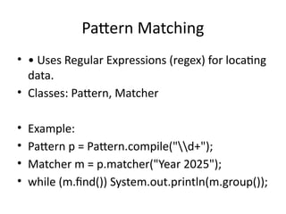 Pattern Matching
• • Uses Regular Expressions (regex) for locating
data.
• Classes: Pattern, Matcher
• Example:
• Pattern p = Pattern.compile("d+");
• Matcher m = p.matcher("Year 2025");
• while (m.find()) System.out.println(m.group());
 