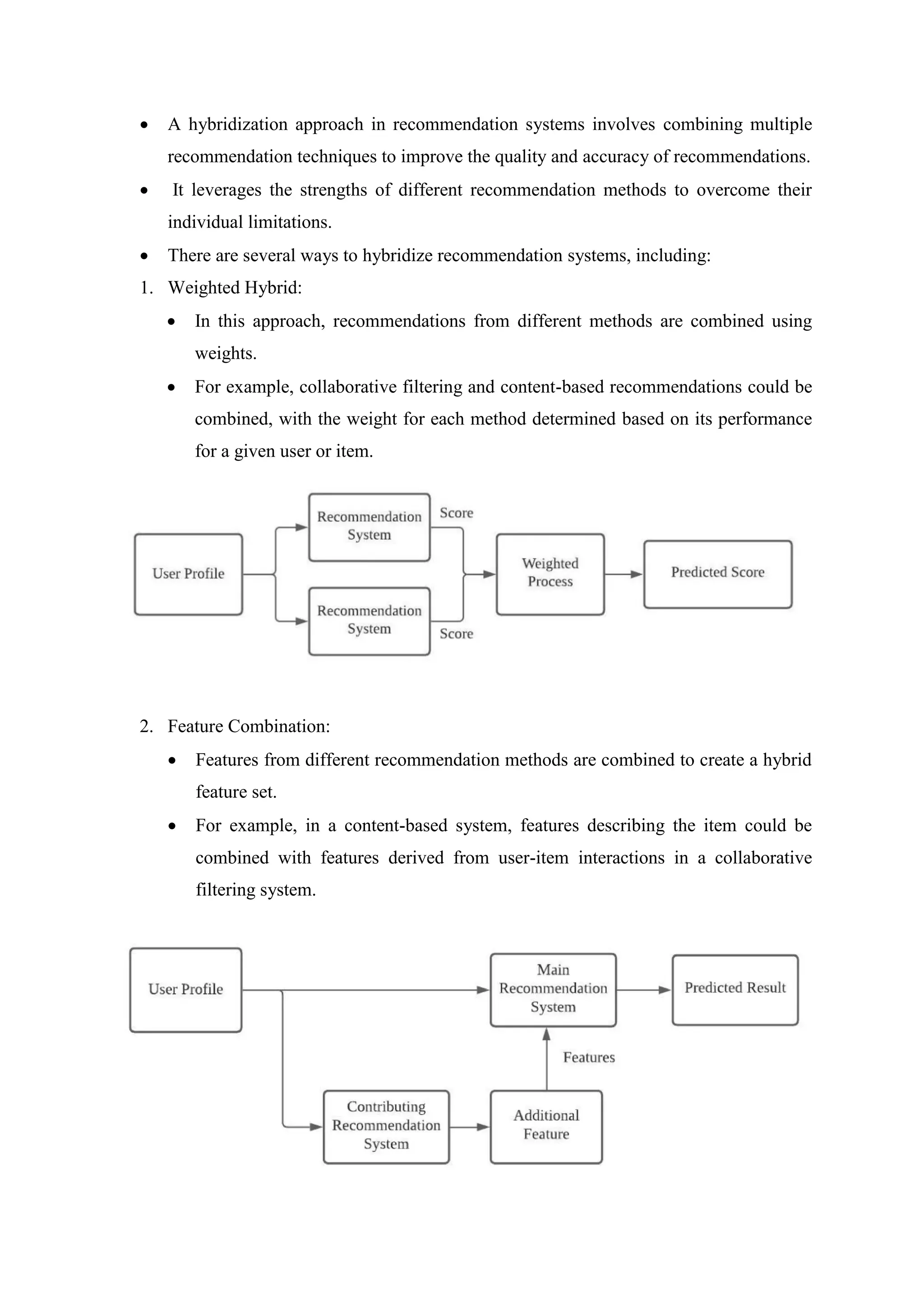  A hybridization approach in recommendation systems involves combining multiple
recommendation techniques to improve the quality and accuracy of recommendations.
 It leverages the strengths of different recommendation methods to overcome their
individual limitations.
 There are several ways to hybridize recommendation systems, including:
1. Weighted Hybrid:
 In this approach, recommendations from different methods are combined using
weights.
 For example, collaborative filtering and content-based recommendations could be
combined, with the weight for each method determined based on its performance
for a given user or item.
2. Feature Combination:
 Features from different recommendation methods are combined to create a hybrid
feature set.
 For example, in a content-based system, features describing the item could be
combined with features derived from user-item interactions in a collaborative
filtering system.
 