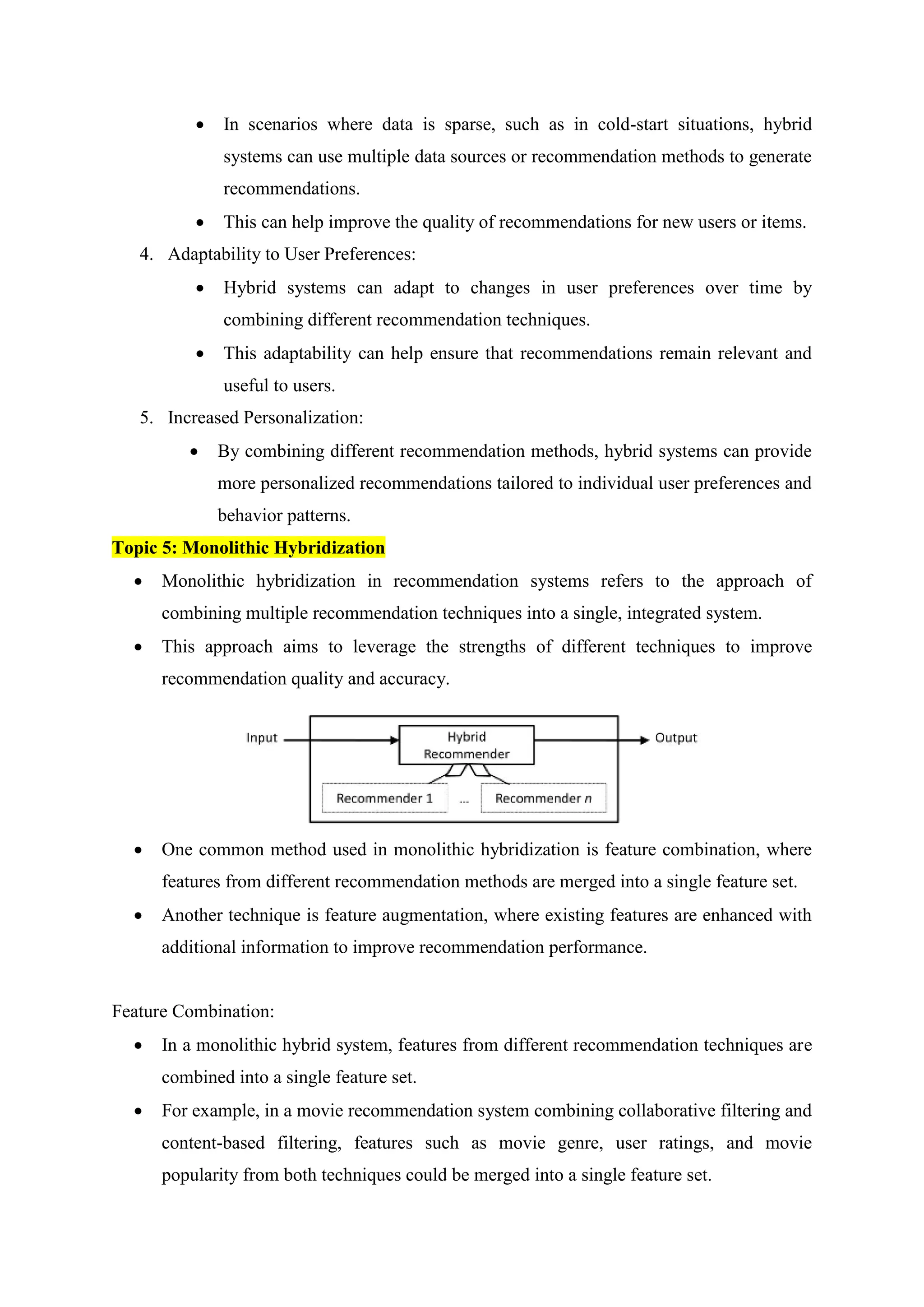  In scenarios where data is sparse, such as in cold-start situations, hybrid
systems can use multiple data sources or recommendation methods to generate
recommendations.
 This can help improve the quality of recommendations for new users or items.
4. Adaptability to User Preferences:
 Hybrid systems can adapt to changes in user preferences over time by
combining different recommendation techniques.
 This adaptability can help ensure that recommendations remain relevant and
useful to users.
5. Increased Personalization:
 By combining different recommendation methods, hybrid systems can provide
more personalized recommendations tailored to individual user preferences and
behavior patterns.
Topic 5: Monolithic Hybridization
 Monolithic hybridization in recommendation systems refers to the approach of
combining multiple recommendation techniques into a single, integrated system.
 This approach aims to leverage the strengths of different techniques to improve
recommendation quality and accuracy.
 One common method used in monolithic hybridization is feature combination, where
features from different recommendation methods are merged into a single feature set.
 Another technique is feature augmentation, where existing features are enhanced with
additional information to improve recommendation performance.
Feature Combination:
 In a monolithic hybrid system, features from different recommendation techniques are
combined into a single feature set.
 For example, in a movie recommendation system combining collaborative filtering and
content-based filtering, features such as movie genre, user ratings, and movie
popularity from both techniques could be merged into a single feature set.
 