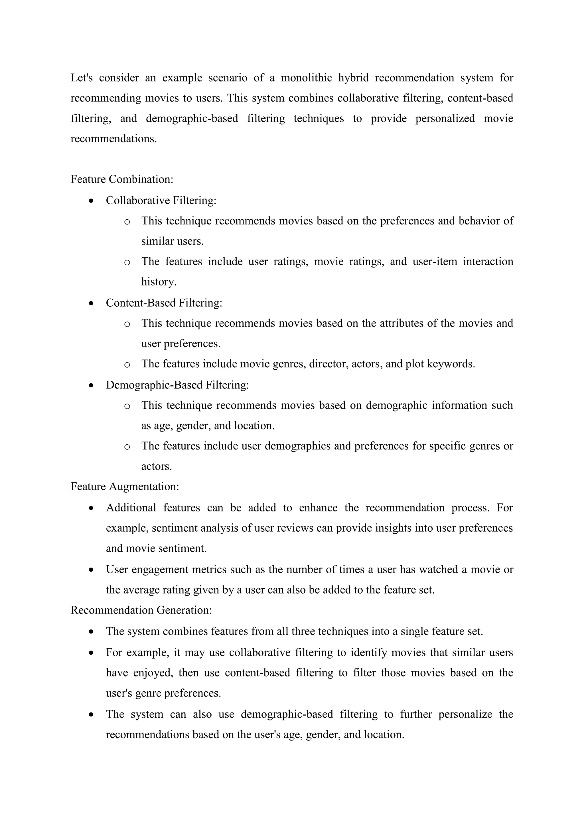 Let's consider an example scenario of a monolithic hybrid recommendation system for
recommending movies to users. This system combines collaborative filtering, content-based
filtering, and demographic-based filtering techniques to provide personalized movie
recommendations.
Feature Combination:
 Collaborative Filtering:
o This technique recommends movies based on the preferences and behavior of
similar users.
o The features include user ratings, movie ratings, and user-item interaction
history.
 Content-Based Filtering:
o This technique recommends movies based on the attributes of the movies and
user preferences.
o The features include movie genres, director, actors, and plot keywords.
 Demographic-Based Filtering:
o This technique recommends movies based on demographic information such
as age, gender, and location.
o The features include user demographics and preferences for specific genres or
actors.
Feature Augmentation:
 Additional features can be added to enhance the recommendation process. For
example, sentiment analysis of user reviews can provide insights into user preferences
and movie sentiment.
 User engagement metrics such as the number of times a user has watched a movie or
the average rating given by a user can also be added to the feature set.
Recommendation Generation:
 The system combines features from all three techniques into a single feature set.
 For example, it may use collaborative filtering to identify movies that similar users
have enjoyed, then use content-based filtering to filter those movies based on the
user's genre preferences.
 The system can also use demographic-based filtering to further personalize the
recommendations based on the user's age, gender, and location.
 