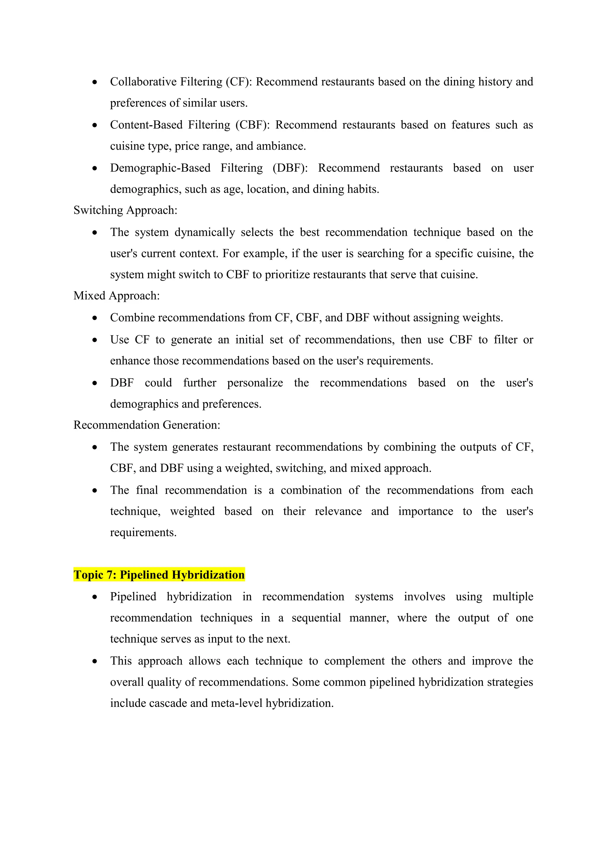  Collaborative Filtering (CF): Recommend restaurants based on the dining history and
preferences of similar users.
 Content-Based Filtering (CBF): Recommend restaurants based on features such as
cuisine type, price range, and ambiance.
 Demographic-Based Filtering (DBF): Recommend restaurants based on user
demographics, such as age, location, and dining habits.
Switching Approach:
 The system dynamically selects the best recommendation technique based on the
user's current context. For example, if the user is searching for a specific cuisine, the
system might switch to CBF to prioritize restaurants that serve that cuisine.
Mixed Approach:
 Combine recommendations from CF, CBF, and DBF without assigning weights.
 Use CF to generate an initial set of recommendations, then use CBF to filter or
enhance those recommendations based on the user's requirements.
 DBF could further personalize the recommendations based on the user's
demographics and preferences.
Recommendation Generation:
 The system generates restaurant recommendations by combining the outputs of CF,
CBF, and DBF using a weighted, switching, and mixed approach.
 The final recommendation is a combination of the recommendations from each
technique, weighted based on their relevance and importance to the user's
requirements.
Topic 7: Pipelined Hybridization
 Pipelined hybridization in recommendation systems involves using multiple
recommendation techniques in a sequential manner, where the output of one
technique serves as input to the next.
 This approach allows each technique to complement the others and improve the
overall quality of recommendations. Some common pipelined hybridization strategies
include cascade and meta-level hybridization.
 