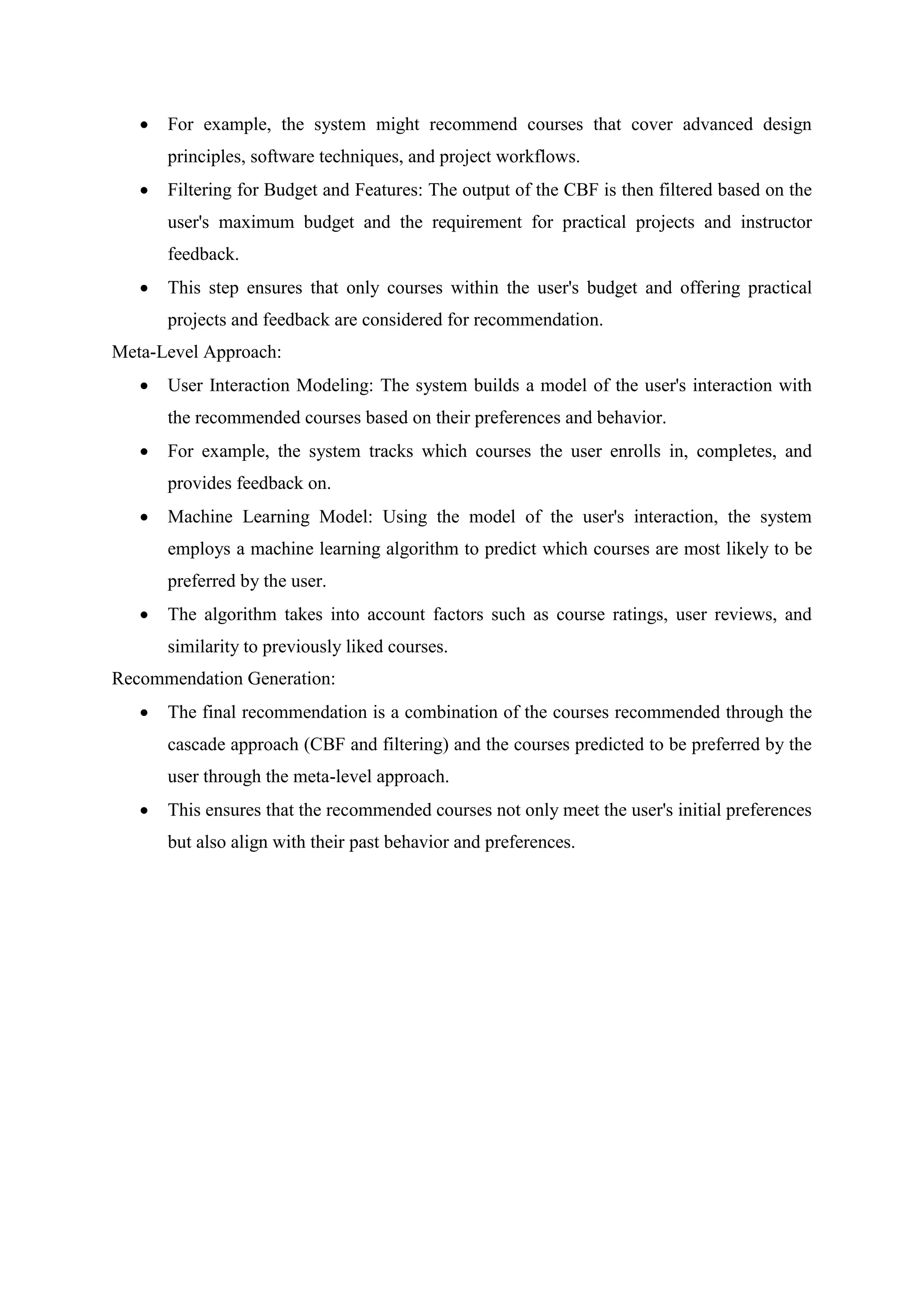  For example, the system might recommend courses that cover advanced design
principles, software techniques, and project workflows.
 Filtering for Budget and Features: The output of the CBF is then filtered based on the
user's maximum budget and the requirement for practical projects and instructor
feedback.
 This step ensures that only courses within the user's budget and offering practical
projects and feedback are considered for recommendation.
Meta-Level Approach:
 User Interaction Modeling: The system builds a model of the user's interaction with
the recommended courses based on their preferences and behavior.
 For example, the system tracks which courses the user enrolls in, completes, and
provides feedback on.
 Machine Learning Model: Using the model of the user's interaction, the system
employs a machine learning algorithm to predict which courses are most likely to be
preferred by the user.
 The algorithm takes into account factors such as course ratings, user reviews, and
similarity to previously liked courses.
Recommendation Generation:
 The final recommendation is a combination of the courses recommended through the
cascade approach (CBF and filtering) and the courses predicted to be preferred by the
user through the meta-level approach.
 This ensures that the recommended courses not only meet the user's initial preferences
but also align with their past behavior and preferences.
 
