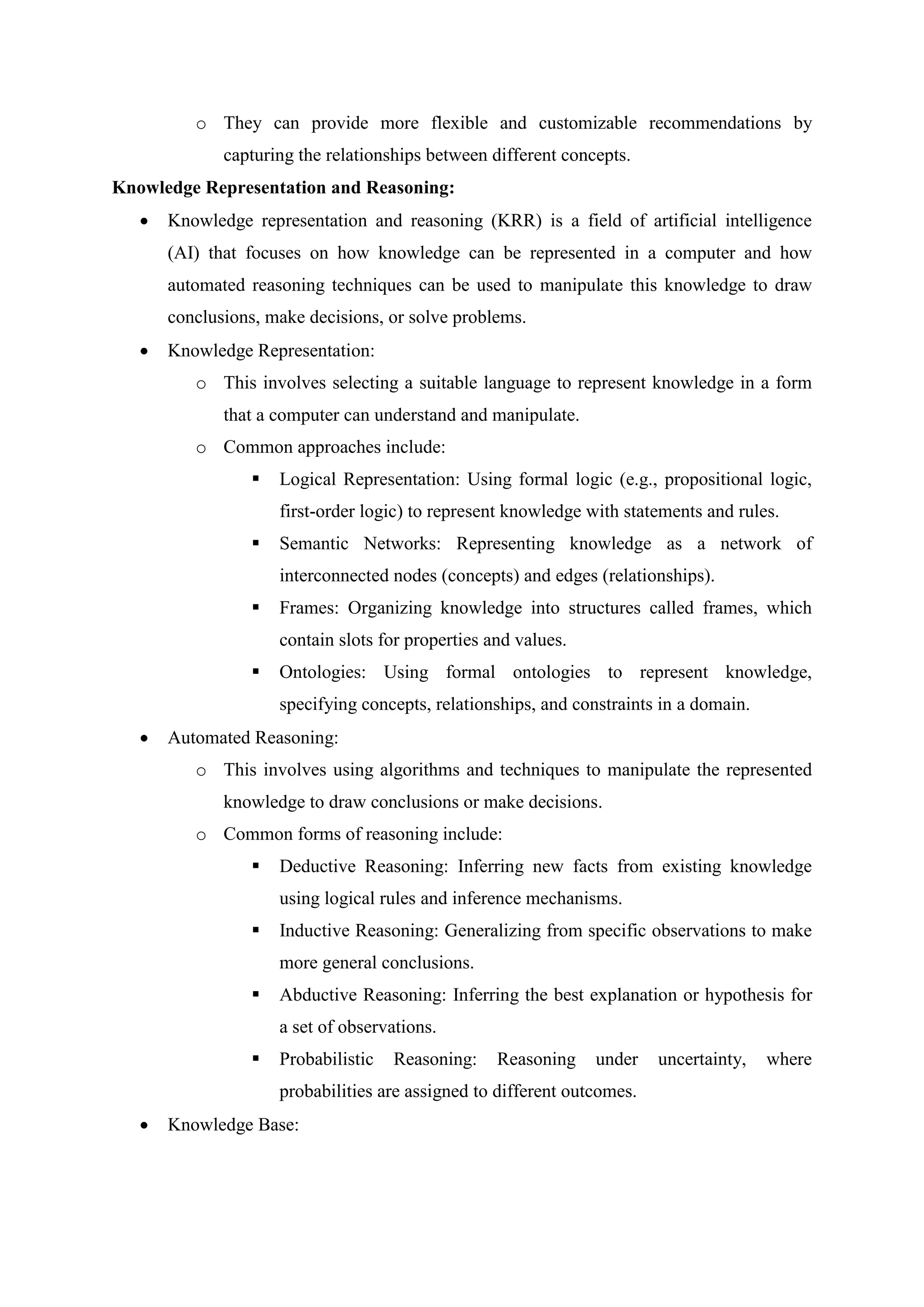 o They can provide more flexible and customizable recommendations by
capturing the relationships between different concepts.
Knowledge Representation and Reasoning:
 Knowledge representation and reasoning (KRR) is a field of artificial intelligence
(AI) that focuses on how knowledge can be represented in a computer and how
automated reasoning techniques can be used to manipulate this knowledge to draw
conclusions, make decisions, or solve problems.
 Knowledge Representation:
o This involves selecting a suitable language to represent knowledge in a form
that a computer can understand and manipulate.
o Common approaches include:
 Logical Representation: Using formal logic (e.g., propositional logic,
first-order logic) to represent knowledge with statements and rules.
 Semantic Networks: Representing knowledge as a network of
interconnected nodes (concepts) and edges (relationships).
 Frames: Organizing knowledge into structures called frames, which
contain slots for properties and values.
 Ontologies: Using formal ontologies to represent knowledge,
specifying concepts, relationships, and constraints in a domain.
 Automated Reasoning:
o This involves using algorithms and techniques to manipulate the represented
knowledge to draw conclusions or make decisions.
o Common forms of reasoning include:
 Deductive Reasoning: Inferring new facts from existing knowledge
using logical rules and inference mechanisms.
 Inductive Reasoning: Generalizing from specific observations to make
more general conclusions.
 Abductive Reasoning: Inferring the best explanation or hypothesis for
a set of observations.
 Probabilistic Reasoning: Reasoning under uncertainty, where
probabilities are assigned to different outcomes.
 Knowledge Base:
 