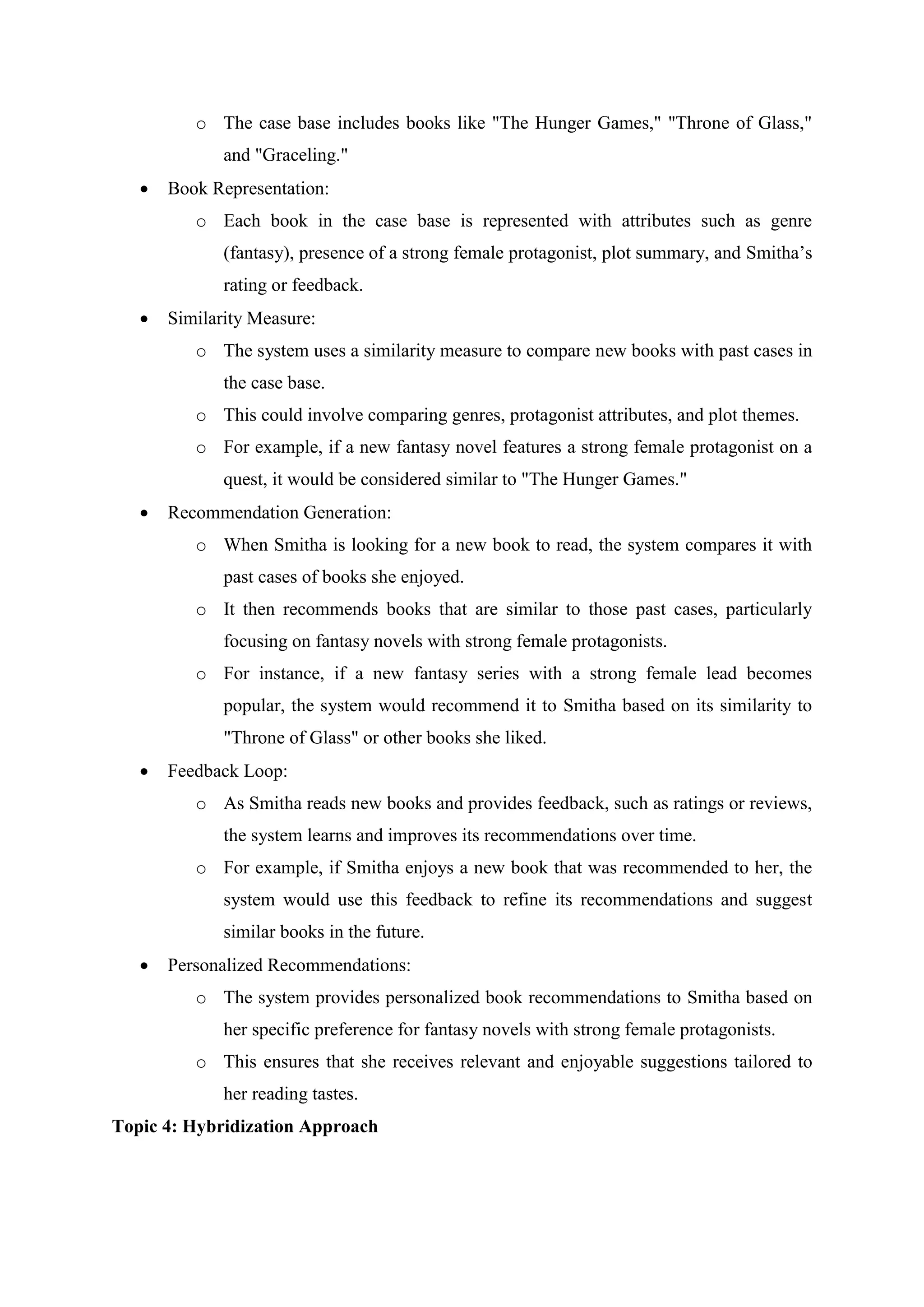 o The case base includes books like "The Hunger Games," "Throne of Glass,"
and "Graceling."
 Book Representation:
o Each book in the case base is represented with attributes such as genre
(fantasy), presence of a strong female protagonist, plot summary, and Smitha’s
rating or feedback.
 Similarity Measure:
o The system uses a similarity measure to compare new books with past cases in
the case base.
o This could involve comparing genres, protagonist attributes, and plot themes.
o For example, if a new fantasy novel features a strong female protagonist on a
quest, it would be considered similar to "The Hunger Games."
 Recommendation Generation:
o When Smitha is looking for a new book to read, the system compares it with
past cases of books she enjoyed.
o It then recommends books that are similar to those past cases, particularly
focusing on fantasy novels with strong female protagonists.
o For instance, if a new fantasy series with a strong female lead becomes
popular, the system would recommend it to Smitha based on its similarity to
"Throne of Glass" or other books she liked.
 Feedback Loop:
o As Smitha reads new books and provides feedback, such as ratings or reviews,
the system learns and improves its recommendations over time.
o For example, if Smitha enjoys a new book that was recommended to her, the
system would use this feedback to refine its recommendations and suggest
similar books in the future.
 Personalized Recommendations:
o The system provides personalized book recommendations to Smitha based on
her specific preference for fantasy novels with strong female protagonists.
o This ensures that she receives relevant and enjoyable suggestions tailored to
her reading tastes.
Topic 4: Hybridization Approach
 