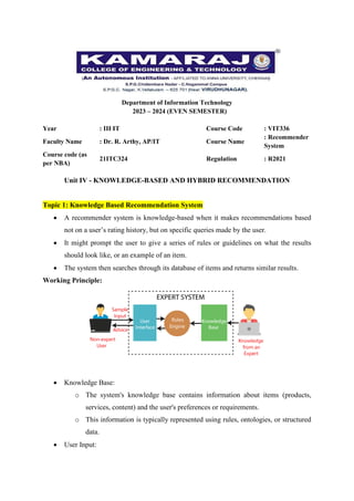 Department of Information Technology
2023 – 2024 (EVEN SEMESTER)
Year : III IT Course Code : VIT336
Faculty Name : Dr. R. Arthy, AP/IT Course Name
: Recommender
System
Course code (as
per NBA)
21ITC324 Regulation : R2021
Unit IV - KNOWLEDGE-BASED AND HYBRID RECOMMENDATION
Topic 1: Knowledge Based Recommendation System
 A recommender system is knowledge-based when it makes recommendations based
not on a user’s rating history, but on specific queries made by the user.
 It might prompt the user to give a series of rules or guidelines on what the results
should look like, or an example of an item.
 The system then searches through its database of items and returns similar results.
Working Principle:
 Knowledge Base:
o The system's knowledge base contains information about items (products,
services, content) and the user's preferences or requirements.
o This information is typically represented using rules, ontologies, or structured
data.
 User Input:
 