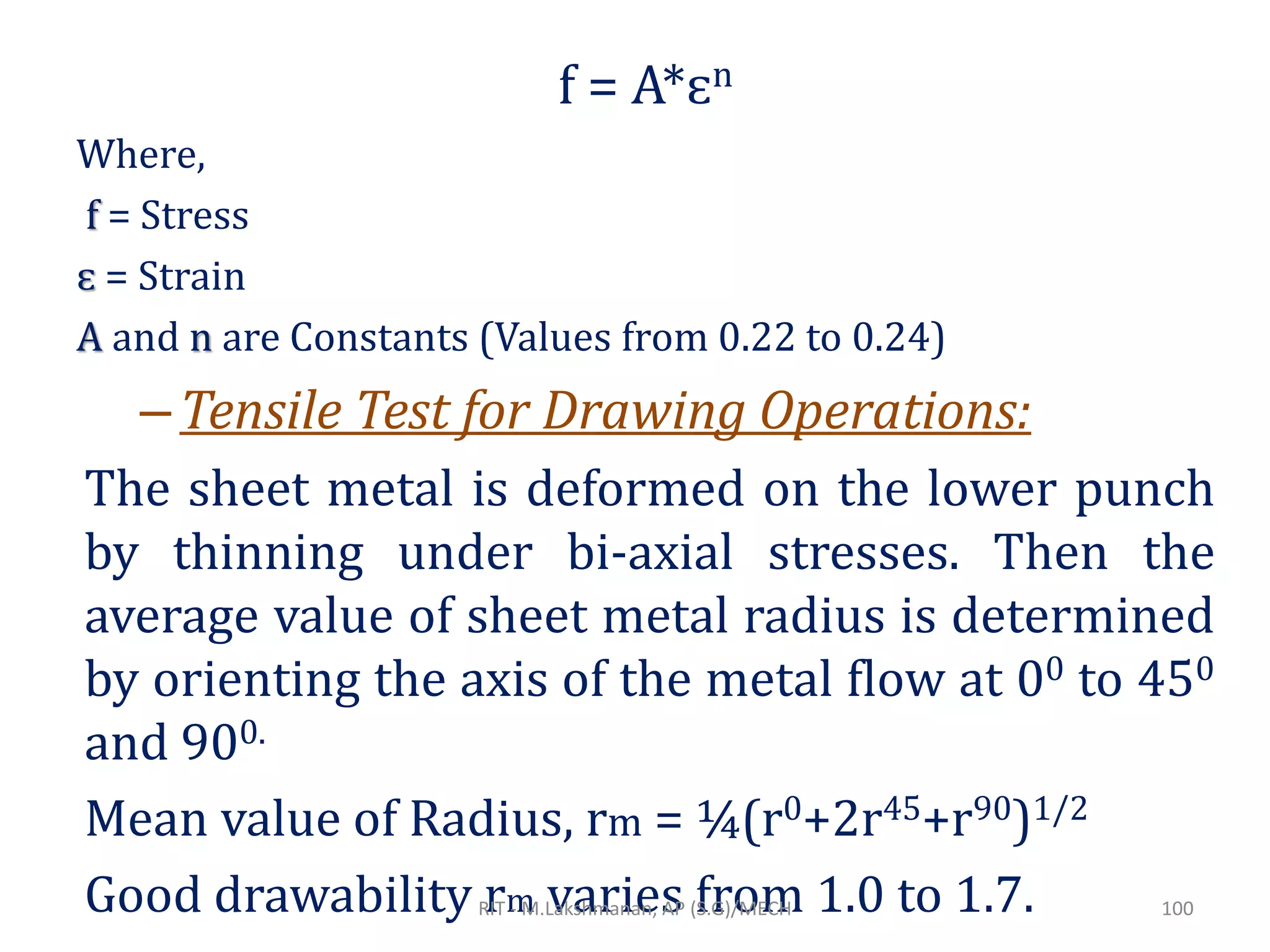 f = A*ɛn
Where,
f = Stress
ɛ = Strain
A and n are Constants (Values from 0.22 to 0.24)
–Tensile Test for Drawing Operations:
The sheet metal is deformed on the lower punch
by thinning under bi-axial stresses. Then the
average value of sheet metal radius is determined
by orienting the axis of the metal flow at 00 to 450
and 900.
Mean value of Radius, rm = ¼(r0+2r45+r90)1/2
Good drawability rm varies from 1.0 to 1.7.RIT - M.Lakshmanan, AP (S.G)/MECH 100
 