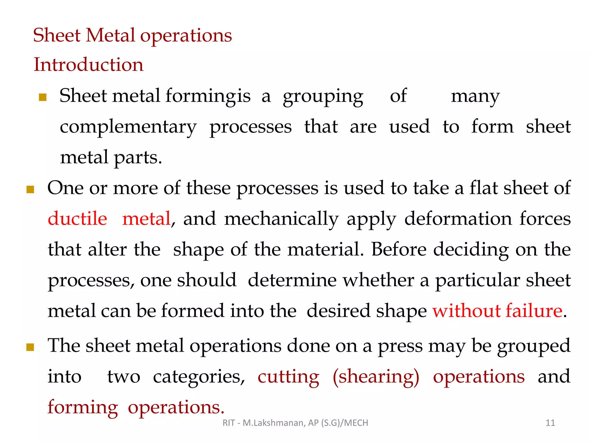 Sheet Metal operations
Introduction
◼ Sheet metal formingis a grouping of many
complementary processes that are used to form sheet
metal parts.
◼ One or more of these processes is used to take a flat sheet of
ductile metal, and mechanically apply deformation forces
that alter the shape of the material. Before deciding on the
processes, one should determine whether a particular sheet
metal can be formed into the desired shape without failure.
◼ The sheet metal operations done on a press may be grouped
into two categories, cutting (shearing) operations and
forming operations.
RIT - M.Lakshmanan, AP (S.G)/MECH 11
 