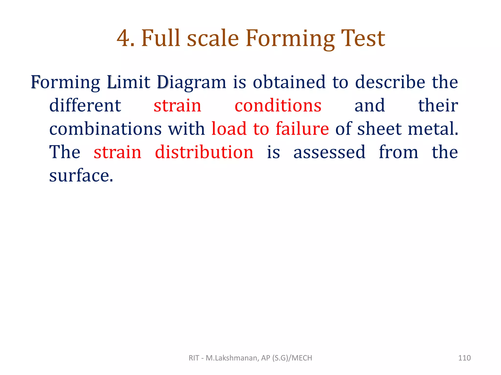 4. Full scale Forming Test
Forming Limit Diagram is obtained to describe the
different strain conditions and their
combinations with load to failure of sheet metal.
The strain distribution is assessed from the
surface.
RIT - M.Lakshmanan, AP (S.G)/MECH 110
 