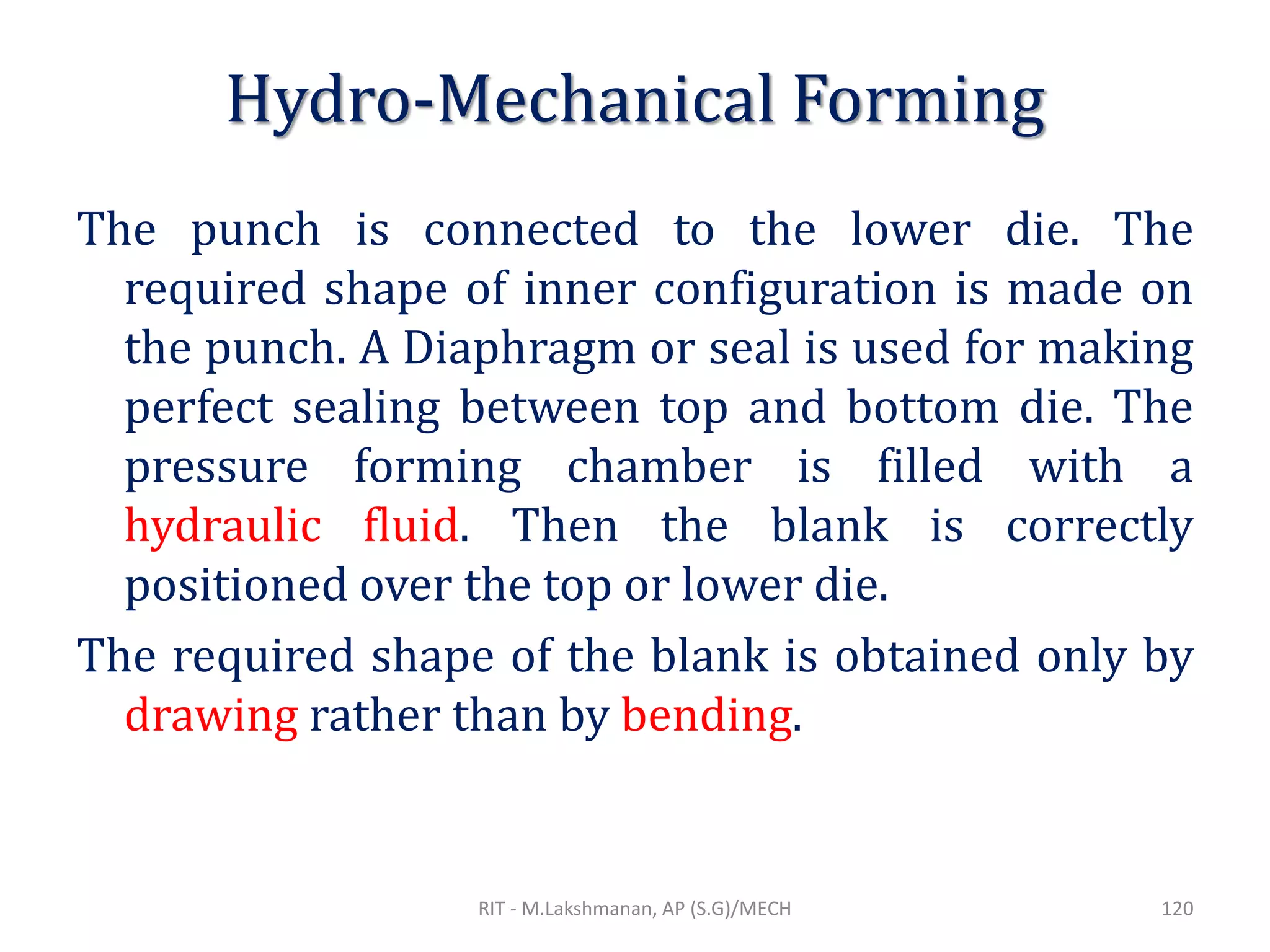 Hydro-Mechanical Forming
The punch is connected to the lower die. The
required shape of inner configuration is made on
the punch. A Diaphragm or seal is used for making
perfect sealing between top and bottom die. The
pressure forming chamber is filled with a
hydraulic fluid. Then the blank is correctly
positioned over the top or lower die.
The required shape of the blank is obtained only by
drawing rather than by bending.
RIT - M.Lakshmanan, AP (S.G)/MECH 120
 