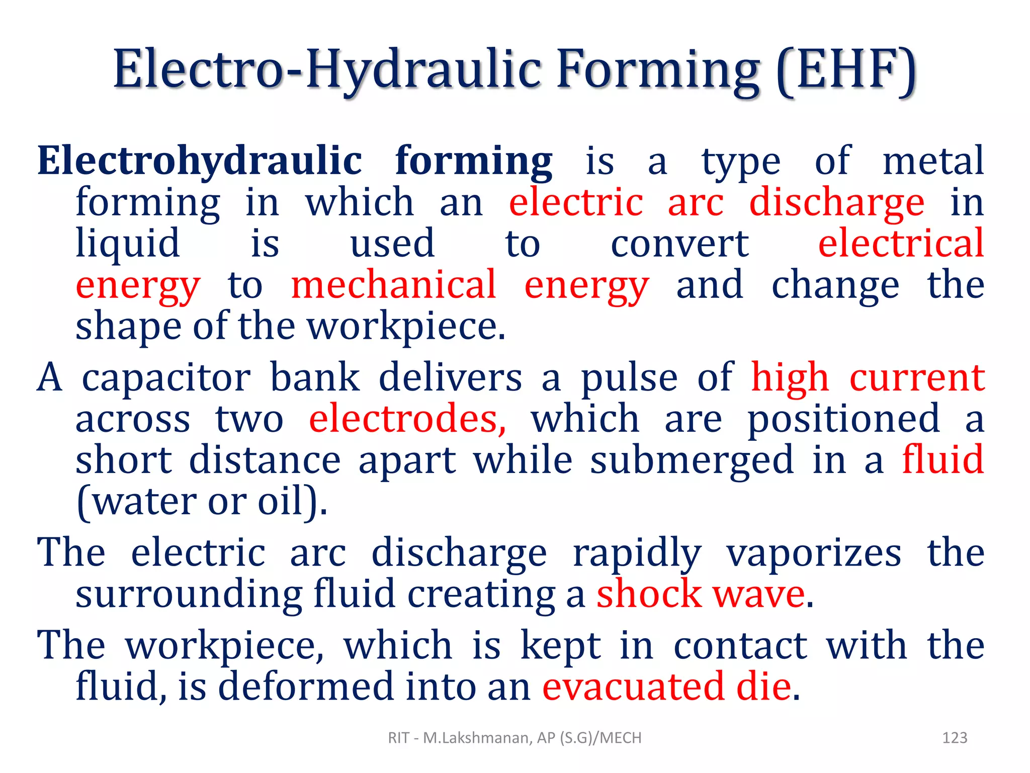 Electro-Hydraulic Forming (EHF)
Electrohydraulic forming is a type of metal
forming in which an electric arc discharge in
liquid is used to convert electrical
energy to mechanical energy and change the
shape of the workpiece.
A capacitor bank delivers a pulse of high current
across two electrodes, which are positioned a
short distance apart while submerged in a fluid
(water or oil).
The electric arc discharge rapidly vaporizes the
surrounding fluid creating a shock wave.
The workpiece, which is kept in contact with the
fluid, is deformed into an evacuated die.
RIT - M.Lakshmanan, AP (S.G)/MECH 123
 