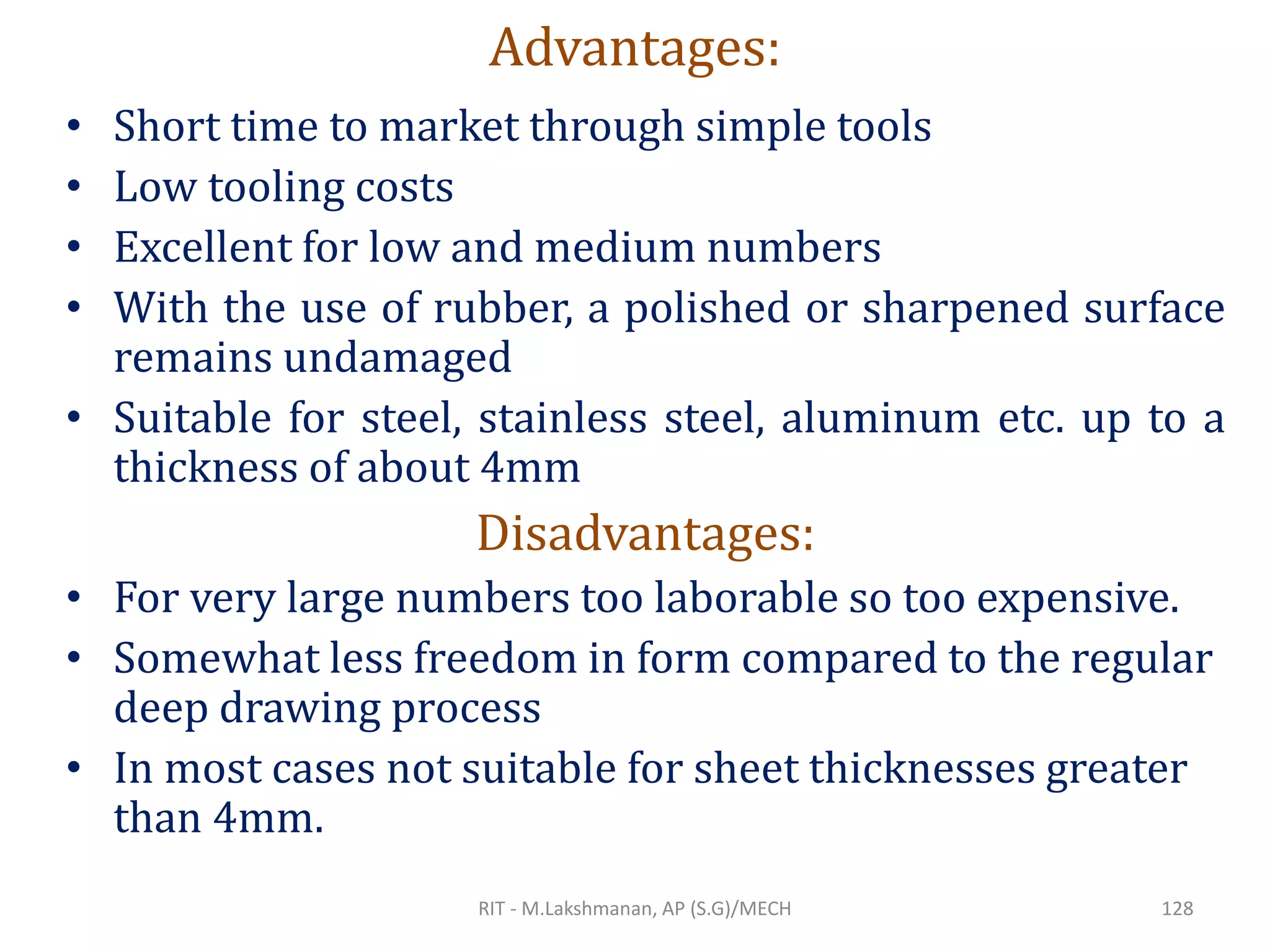 Advantages:
• Short time to market through simple tools
• Low tooling costs
• Excellent for low and medium numbers
• With the use of rubber, a polished or sharpened surface
remains undamaged
• Suitable for steel, stainless steel, aluminum etc. up to a
thickness of about 4mm
Disadvantages:
• For very large numbers too laborable so too expensive.
• Somewhat less freedom in form compared to the regular
deep drawing process
• In most cases not suitable for sheet thicknesses greater
than 4mm.
RIT - M.Lakshmanan, AP (S.G)/MECH 128
 