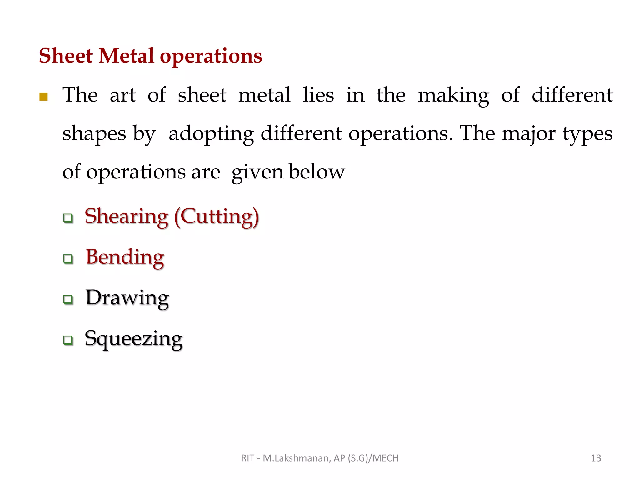 Sheet Metal operations
◼ The art of sheet metal lies in the making of different
shapes by adopting different operations. The major types
of operations are given below
❑ Shearing (Cutting)
❑ Bending
❑ Drawing
❑ Squeezing
RIT - M.Lakshmanan, AP (S.G)/MECH 13
 
