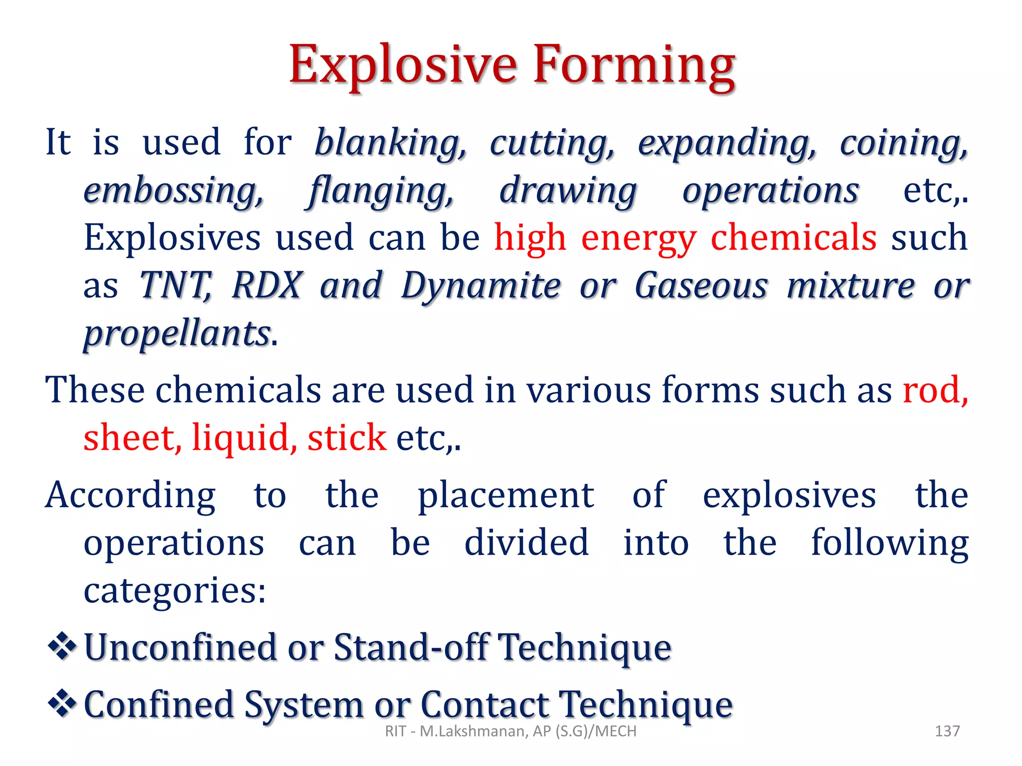 Explosive Forming
It is used for blanking, cutting, expanding, coining,
embossing, flanging, drawing operations etc,.
Explosives used can be high energy chemicals such
as TNT, RDX and Dynamite or Gaseous mixture or
propellants.
These chemicals are used in various forms such as rod,
sheet, liquid, stick etc,.
According to the placement of explosives the
operations can be divided into the following
categories:
❖Unconfined or Stand-off Technique
❖Confined System or Contact TechniqueRIT - M.Lakshmanan, AP (S.G)/MECH 137
 