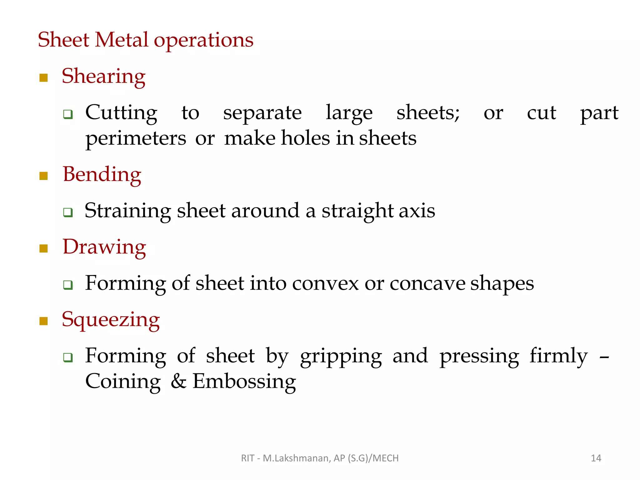 Sheet Metal operations
◼ Shearing
❑ Cutting to separate large sheets; or cut part
perimeters or make holes in sheets
◼ Bending
❑ Straining sheet around a straight axis
◼ Drawing
❑ Forming of sheet into convex or concave shapes
◼ Squeezing
❑ Forming of sheet by gripping and pressing firmly –
Coining & Embossing
RIT - M.Lakshmanan, AP (S.G)/MECH 14
 