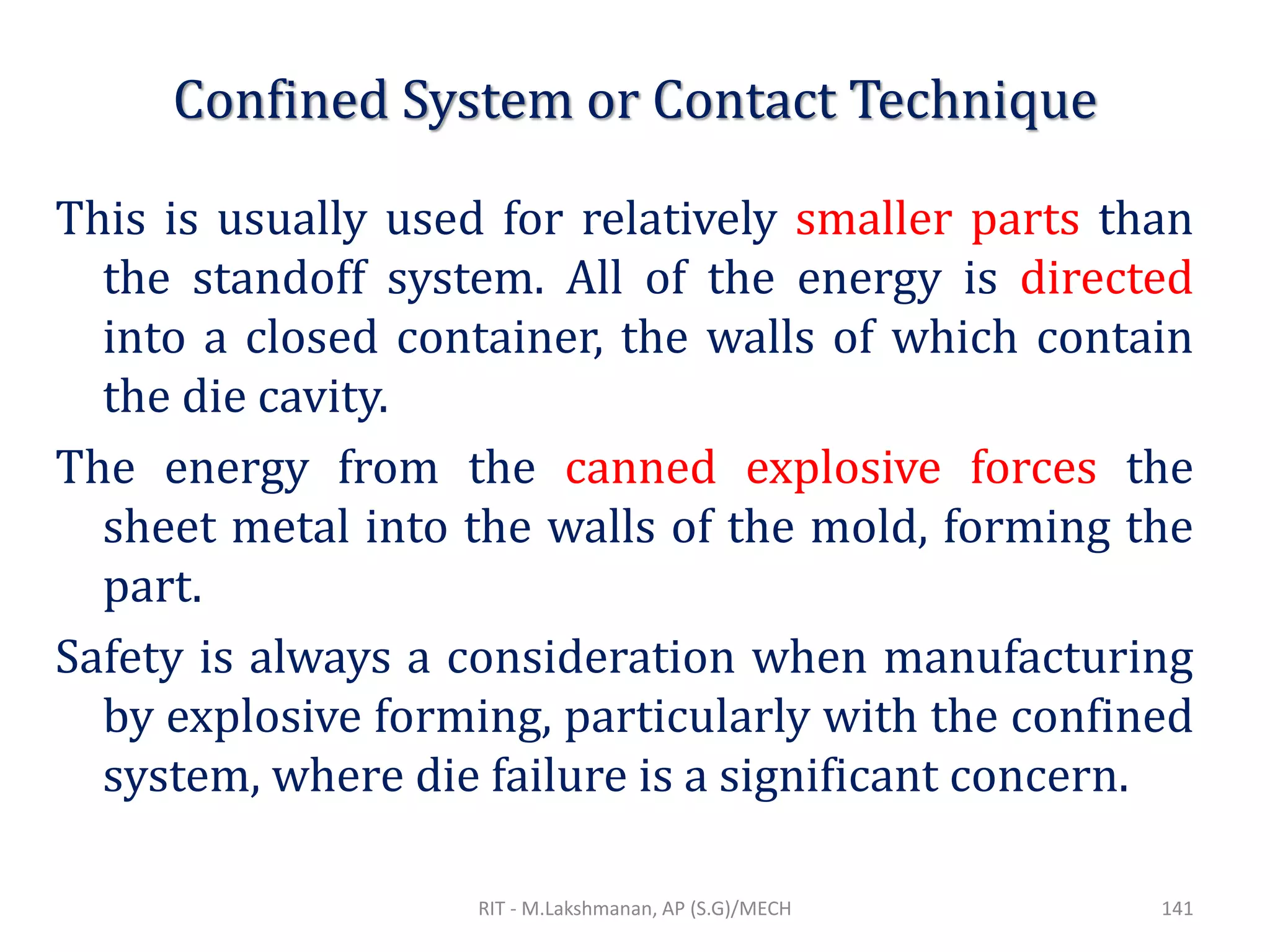 Confined System or Contact Technique
This is usually used for relatively smaller parts than
the standoff system. All of the energy is directed
into a closed container, the walls of which contain
the die cavity.
The energy from the canned explosive forces the
sheet metal into the walls of the mold, forming the
part.
Safety is always a consideration when manufacturing
by explosive forming, particularly with the confined
system, where die failure is a significant concern.
RIT - M.Lakshmanan, AP (S.G)/MECH 141
 