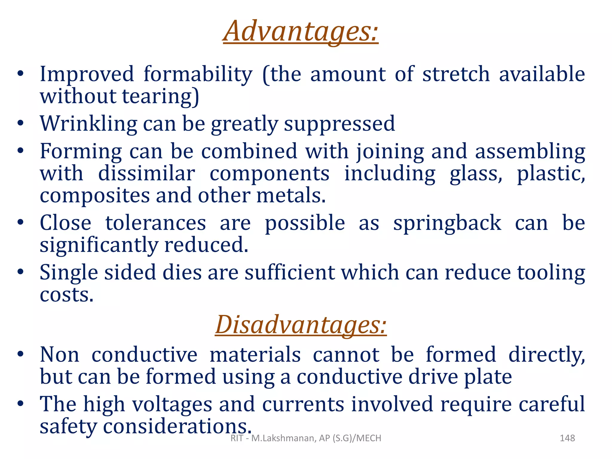Advantages:
• Improved formability (the amount of stretch available
without tearing)
• Wrinkling can be greatly suppressed
• Forming can be combined with joining and assembling
with dissimilar components including glass, plastic,
composites and other metals.
• Close tolerances are possible as springback can be
significantly reduced.
• Single sided dies are sufficient which can reduce tooling
costs.
Disadvantages:
• Non conductive materials cannot be formed directly,
but can be formed using a conductive drive plate
• The high voltages and currents involved require careful
safety considerations.RIT - M.Lakshmanan, AP (S.G)/MECH 148
 