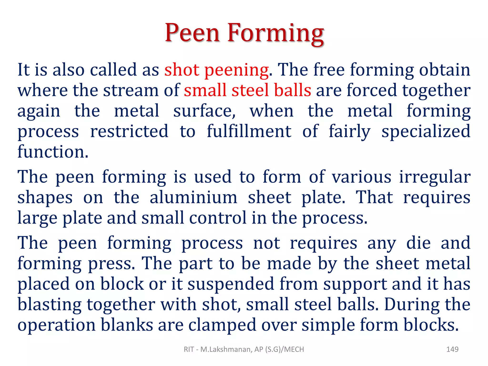 Peen Forming
It is also called as shot peening. The free forming obtain
where the stream of small steel balls are forced together
again the metal surface, when the metal forming
process restricted to fulfillment of fairly specialized
function.
The peen forming is used to form of various irregular
shapes on the aluminium sheet plate. That requires
large plate and small control in the process.
The peen forming process not requires any die and
forming press. The part to be made by the sheet metal
placed on block or it suspended from support and it has
blasting together with shot, small steel balls. During the
operation blanks are clamped over simple form blocks.
RIT - M.Lakshmanan, AP (S.G)/MECH 149
 