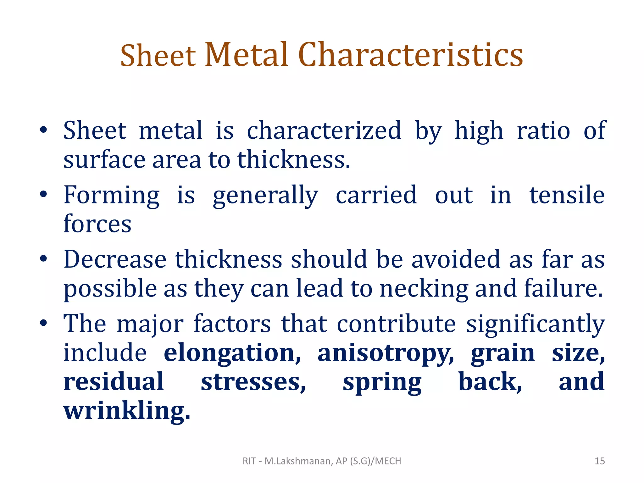 Sheet Metal Characteristics
• Sheet metal is characterized by high ratio of
surface area to thickness.
• Forming is generally carried out in tensile
forces
• Decrease thickness should be avoided as far as
possible as they can lead to necking and failure.
• The major factors that contribute significantly
include elongation, anisotropy, grain size,
residual stresses, spring back, and
wrinkling.
RIT - M.Lakshmanan, AP (S.G)/MECH 15
 