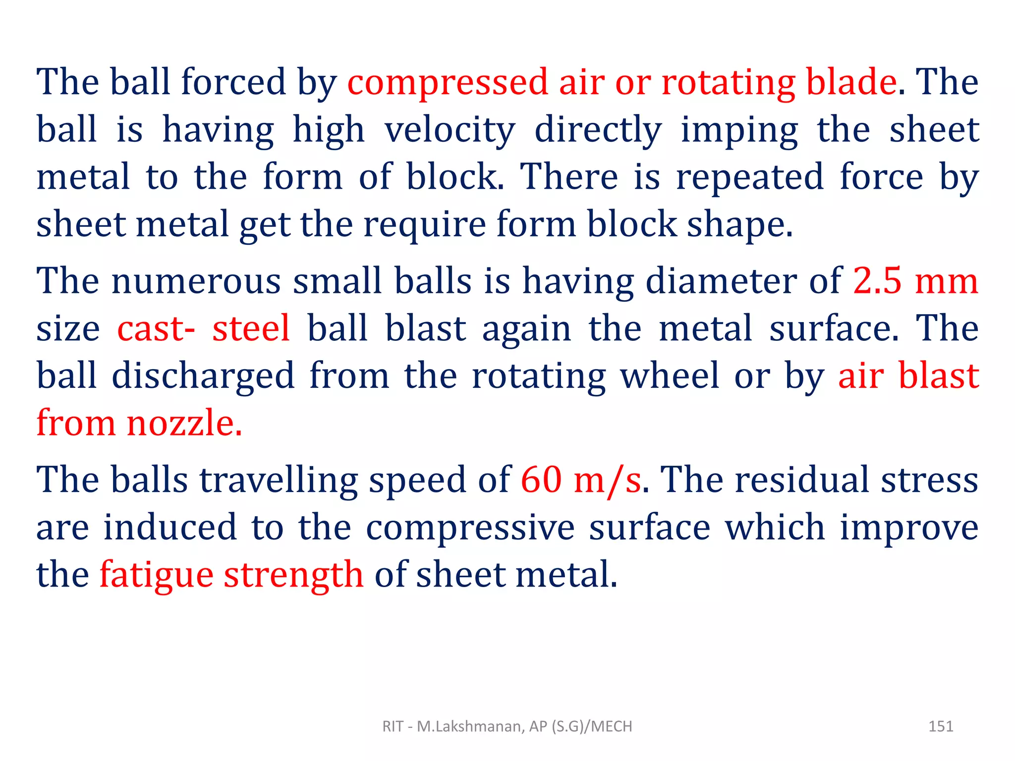 The ball forced by compressed air or rotating blade. The
ball is having high velocity directly imping the sheet
metal to the form of block. There is repeated force by
sheet metal get the require form block shape.
The numerous small balls is having diameter of 2.5 mm
size cast- steel ball blast again the metal surface. The
ball discharged from the rotating wheel or by air blast
from nozzle.
The balls travelling speed of 60 m/s. The residual stress
are induced to the compressive surface which improve
the fatigue strength of sheet metal.
RIT - M.Lakshmanan, AP (S.G)/MECH 151
 