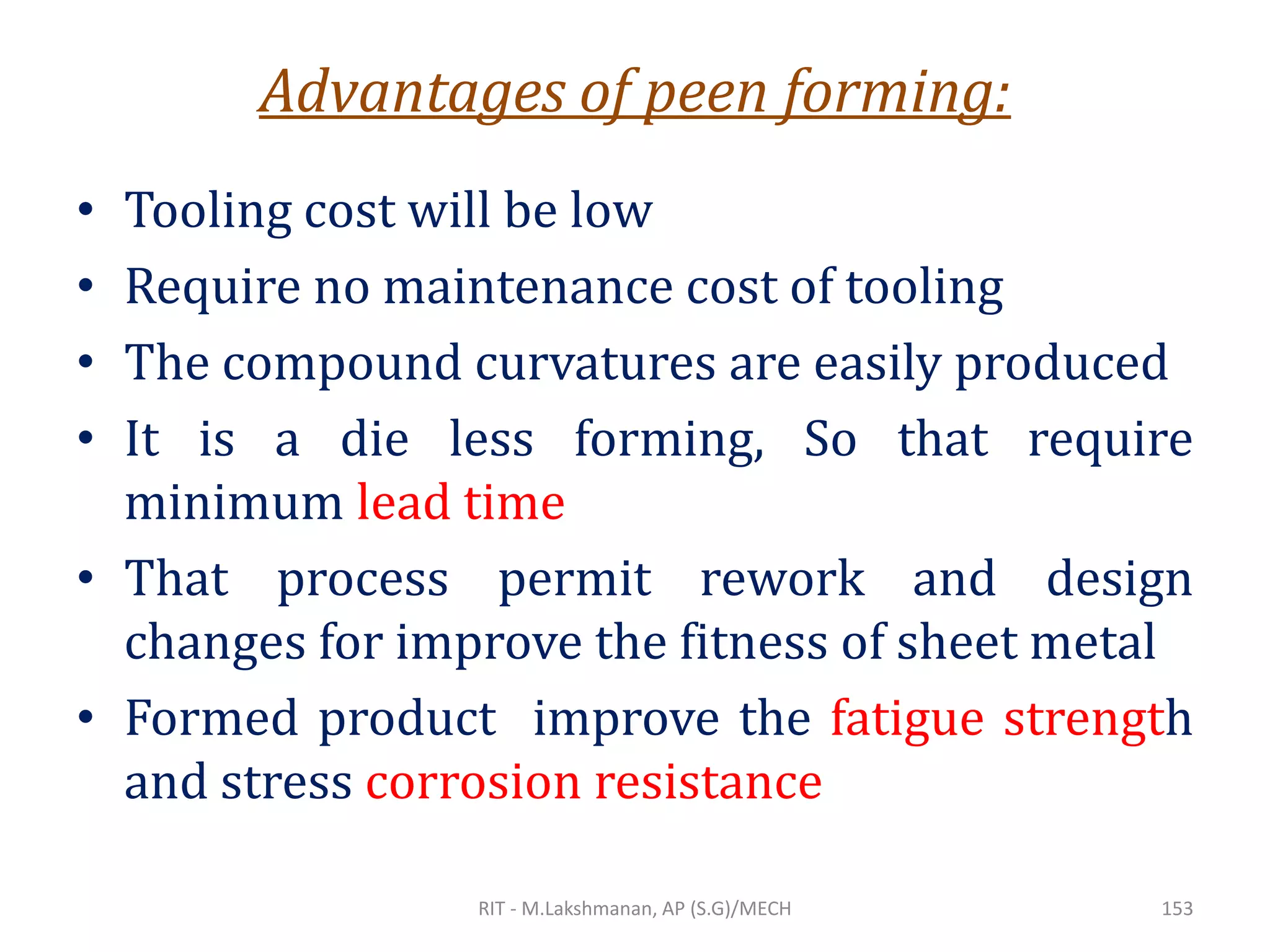 Advantages of peen forming:
• Tooling cost will be low
• Require no maintenance cost of tooling
• The compound curvatures are easily produced
• It is a die less forming, So that require
minimum lead time
• That process permit rework and design
changes for improve the fitness of sheet metal
• Formed product improve the fatigue strength
and stress corrosion resistance
RIT - M.Lakshmanan, AP (S.G)/MECH 153
 