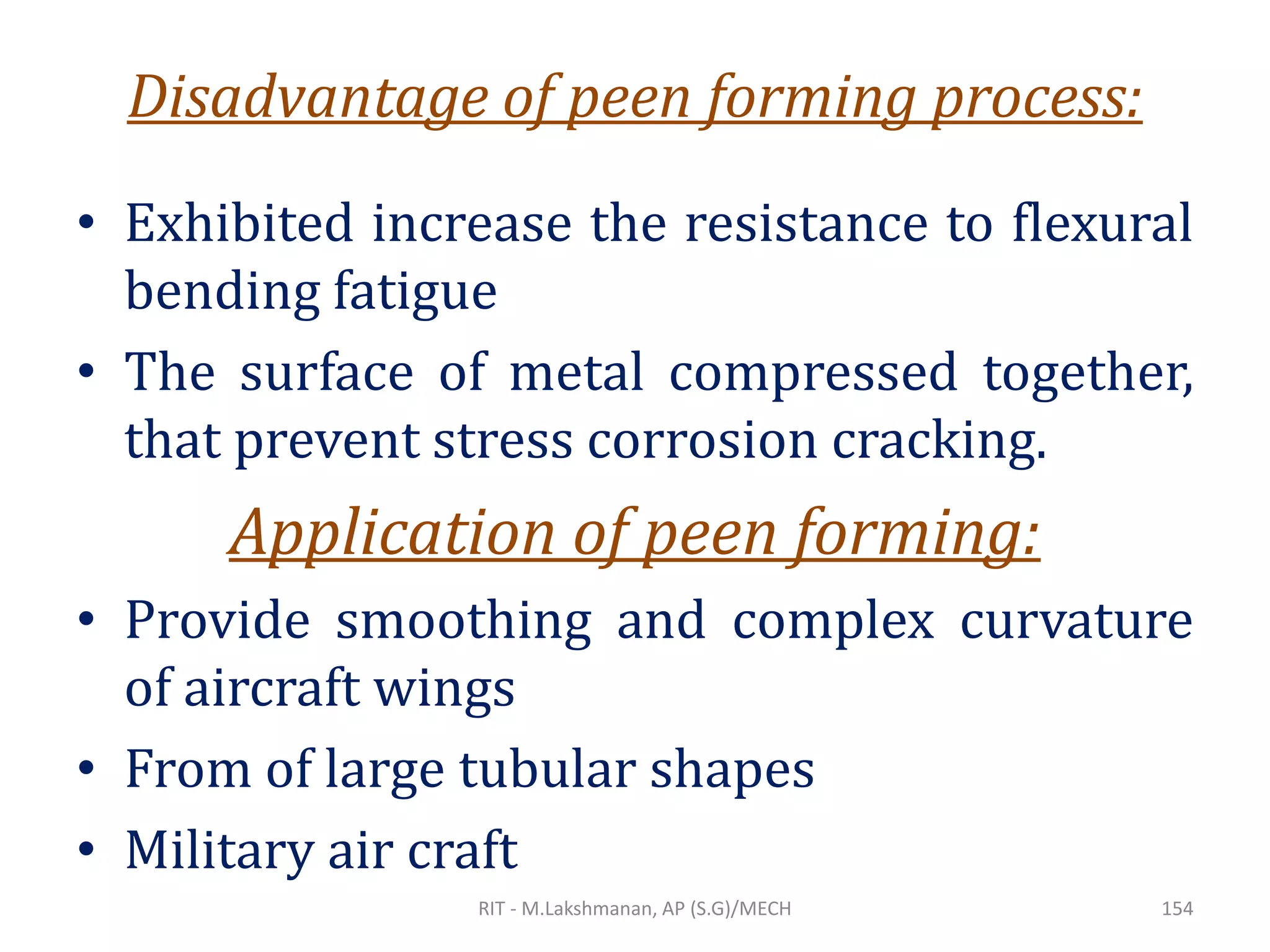 Disadvantage of peen forming process:
• Exhibited increase the resistance to flexural
bending fatigue
• The surface of metal compressed together,
that prevent stress corrosion cracking.
Application of peen forming:
• Provide smoothing and complex curvature
of aircraft wings
• From of large tubular shapes
• Military air craft
RIT - M.Lakshmanan, AP (S.G)/MECH 154
 