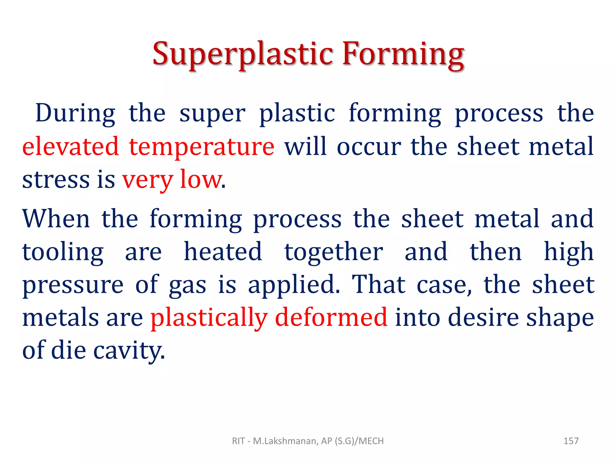 Superplastic Forming
During the super plastic forming process the
elevated temperature will occur the sheet metal
stress is very low.
When the forming process the sheet metal and
tooling are heated together and then high
pressure of gas is applied. That case, the sheet
metals are plastically deformed into desire shape
of die cavity.
RIT - M.Lakshmanan, AP (S.G)/MECH 157
 