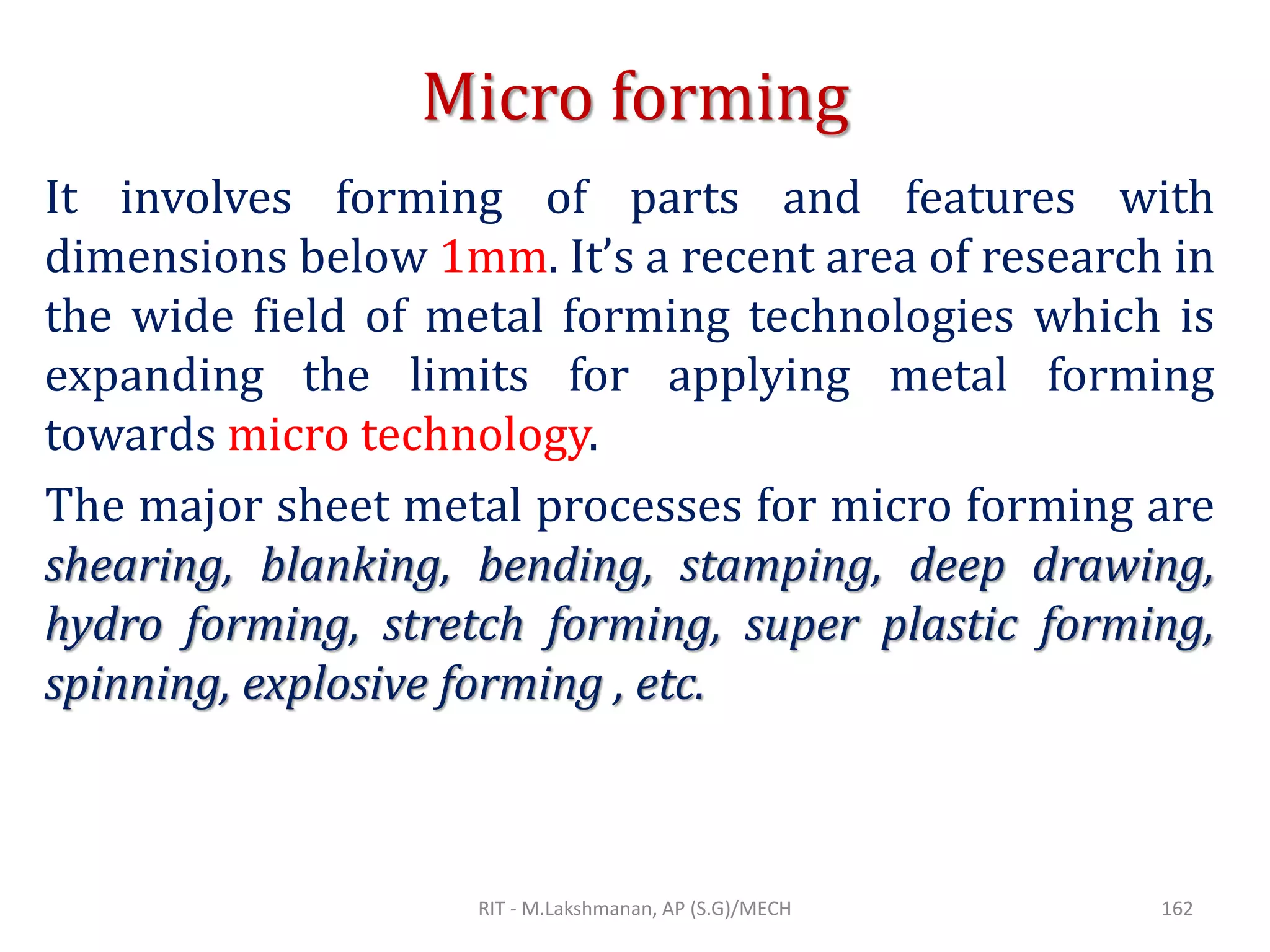Micro forming
It involves forming of parts and features with
dimensions below 1mm. It’s a recent area of research in
the wide field of metal forming technologies which is
expanding the limits for applying metal forming
towards micro technology.
The major sheet metal processes for micro forming are
shearing, blanking, bending, stamping, deep drawing,
hydro forming, stretch forming, super plastic forming,
spinning, explosive forming , etc.
RIT - M.Lakshmanan, AP (S.G)/MECH 162
 