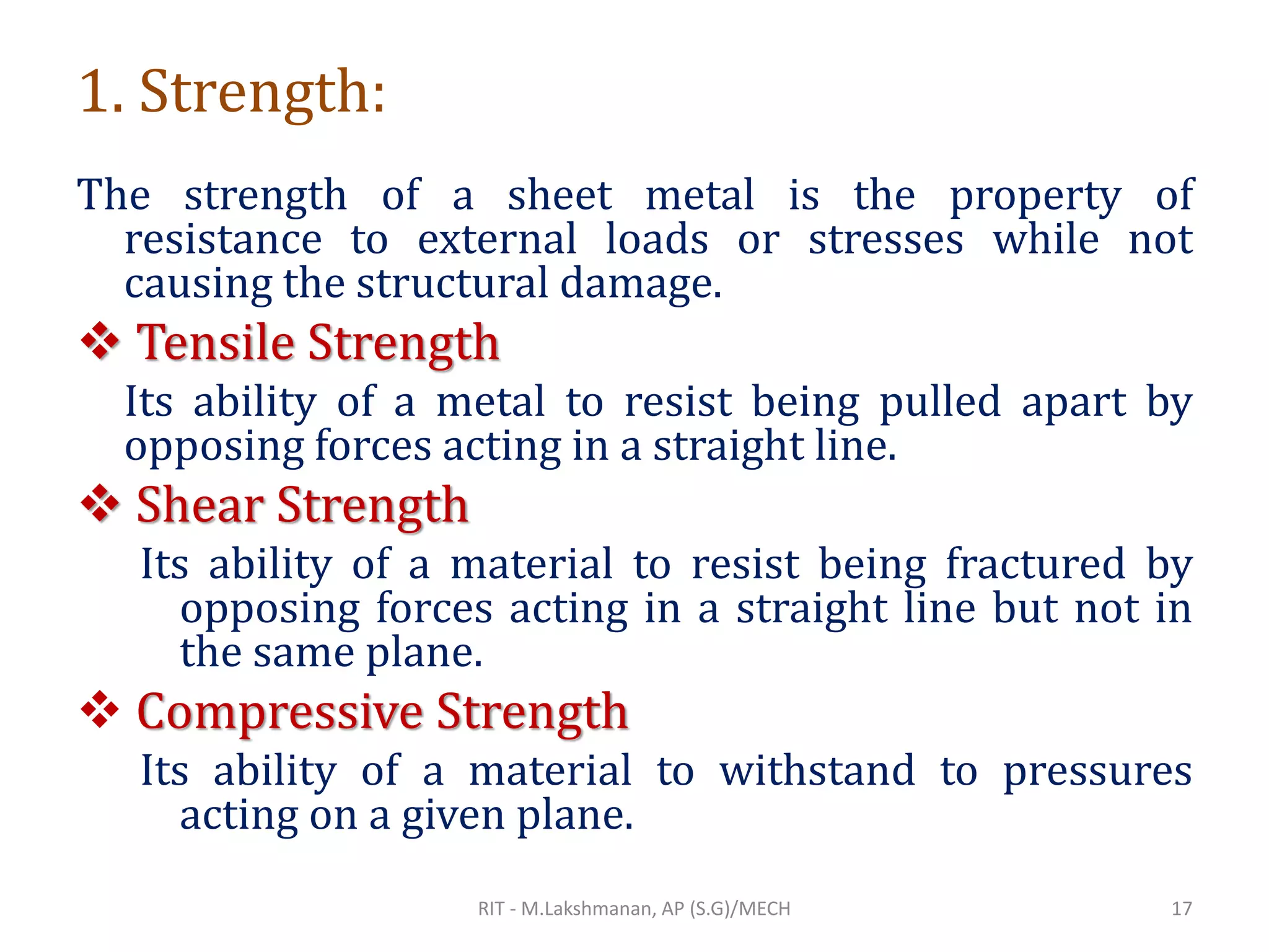 1. Strength:
The strength of a sheet metal is the property of
resistance to external loads or stresses while not
causing the structural damage.
❖ Tensile Strength
Its ability of a metal to resist being pulled apart by
opposing forces acting in a straight line.
❖ Shear Strength
Its ability of a material to resist being fractured by
opposing forces acting in a straight line but not in
the same plane.
❖ Compressive Strength
Its ability of a material to withstand to pressures
acting on a given plane.
RIT - M.Lakshmanan, AP (S.G)/MECH 17
 