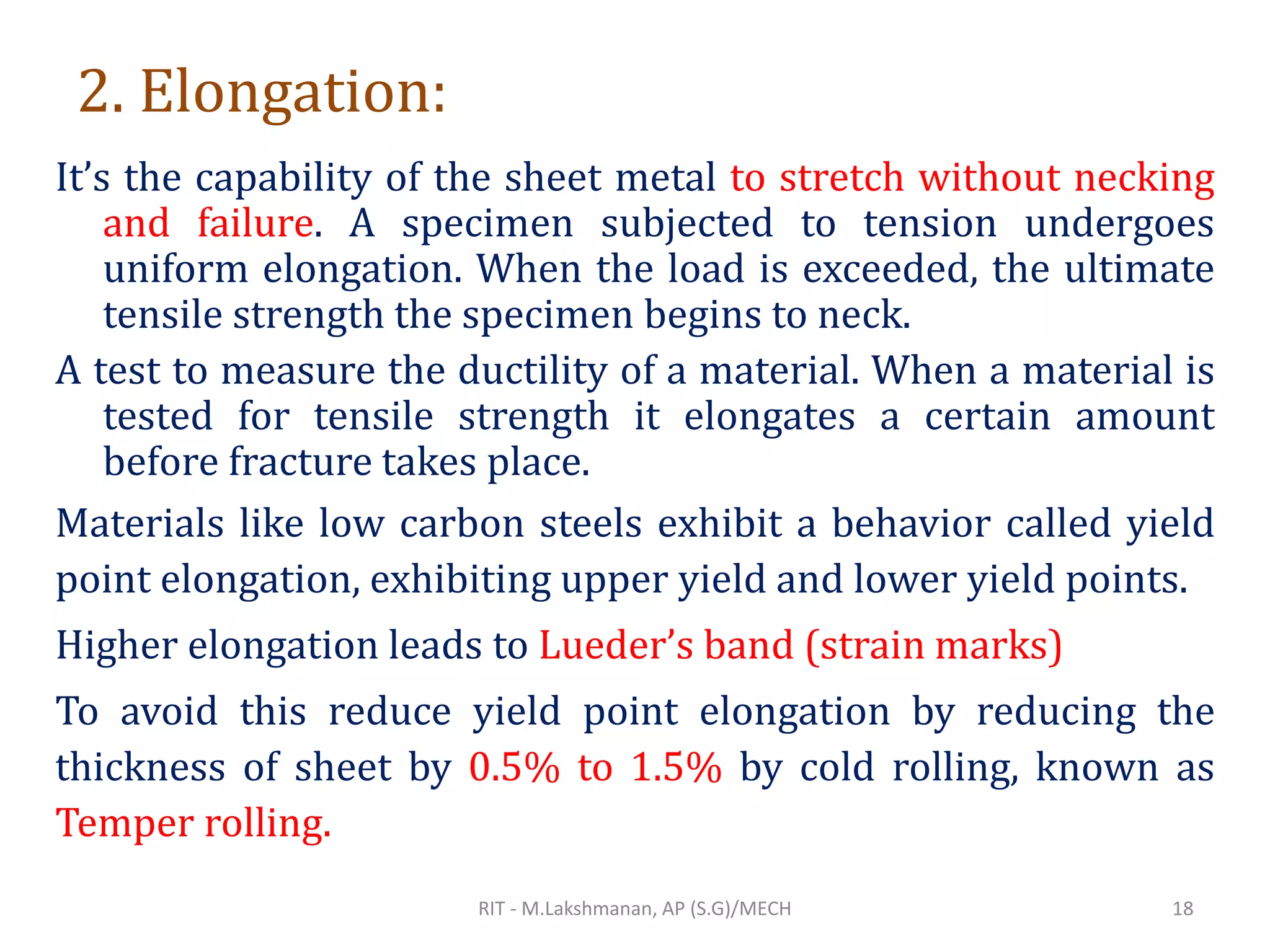 2. Elongation:
It’s the capability of the sheet metal to stretch without necking
and failure. A specimen subjected to tension undergoes
uniform elongation. When the load is exceeded, the ultimate
tensile strength the specimen begins to neck.
A test to measure the ductility of a material. When a material is
tested for tensile strength it elongates a certain amount
before fracture takes place.
Materials like low carbon steels exhibit a behavior called yield
point elongation, exhibiting upper yield and lower yield points.
Higher elongation leads to Lueder’s band (strain marks)
To avoid this reduce yield point elongation by reducing the
thickness of sheet by 0.5% to 1.5% by cold rolling, known as
Temper rolling.
RIT - M.Lakshmanan, AP (S.G)/MECH 18
 