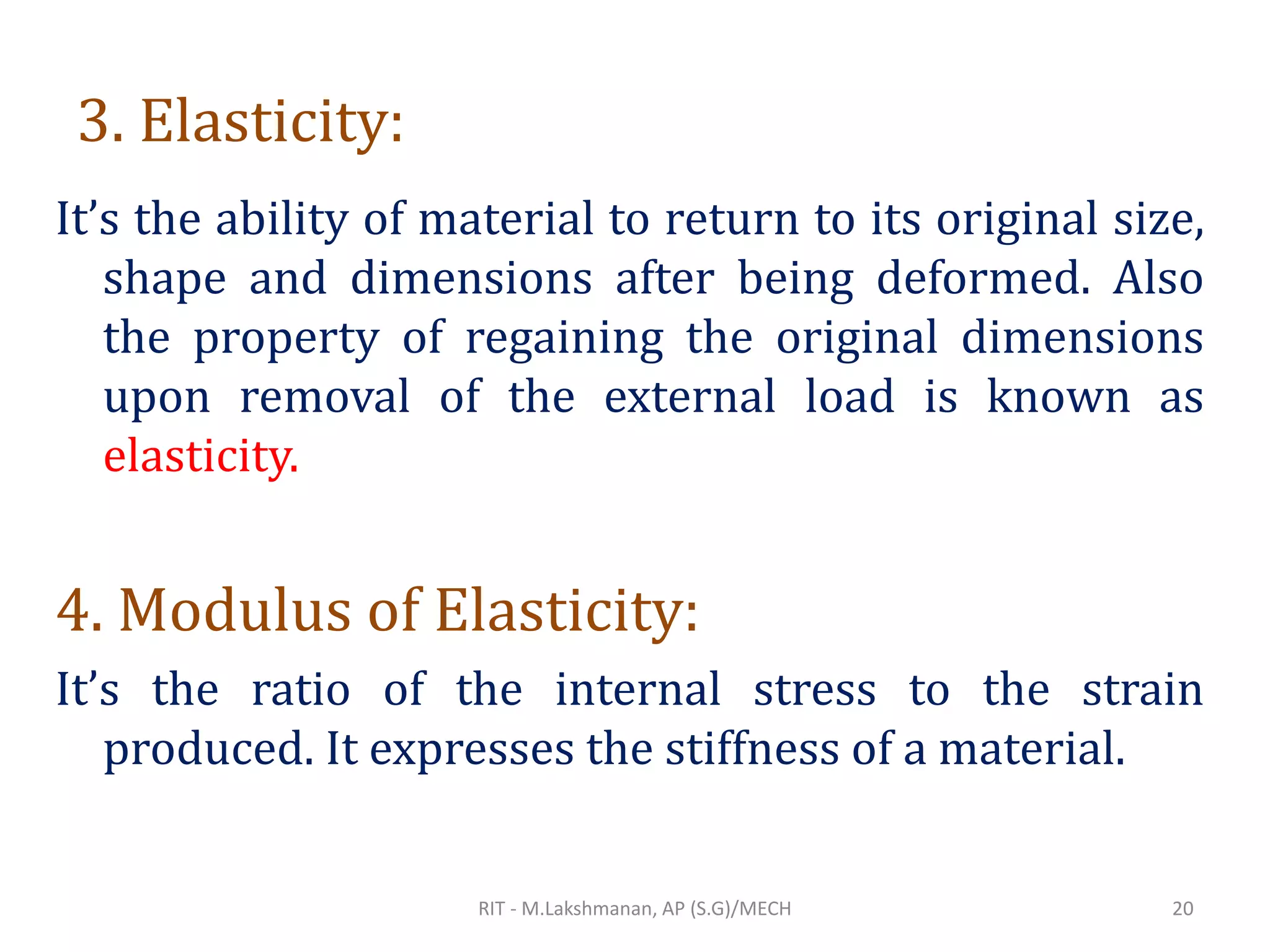 3. Elasticity:
It’s the ability of material to return to its original size,
shape and dimensions after being deformed. Also
the property of regaining the original dimensions
upon removal of the external load is known as
elasticity.
4. Modulus of Elasticity:
It’s the ratio of the internal stress to the strain
produced. It expresses the stiffness of a material.
RIT - M.Lakshmanan, AP (S.G)/MECH 20
 