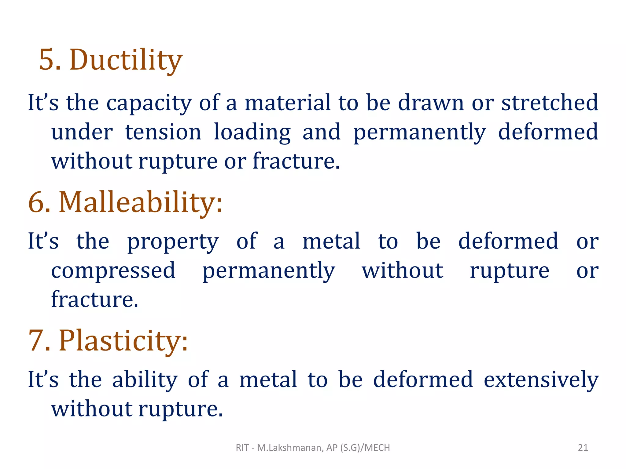 5. Ductility
It’s the capacity of a material to be drawn or stretched
under tension loading and permanently deformed
without rupture or fracture.
6. Malleability:
It’s the property of a metal to be deformed or
compressed permanently without rupture or
fracture.
7. Plasticity:
It’s the ability of a metal to be deformed extensively
without rupture.
RIT - M.Lakshmanan, AP (S.G)/MECH 21
 