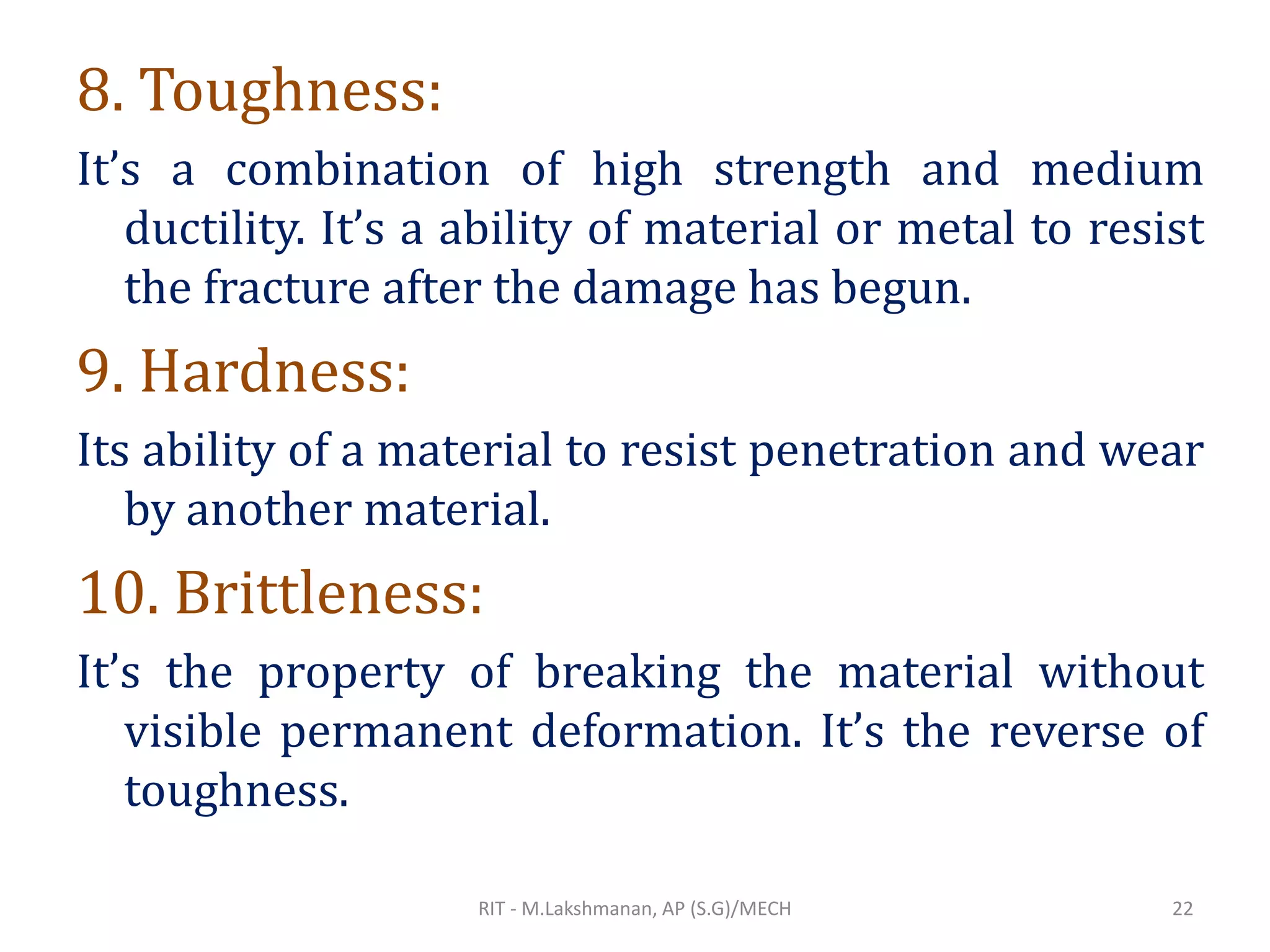 8. Toughness:
It’s a combination of high strength and medium
ductility. It’s a ability of material or metal to resist
the fracture after the damage has begun.
9. Hardness:
Its ability of a material to resist penetration and wear
by another material.
10. Brittleness:
It’s the property of breaking the material without
visible permanent deformation. It’s the reverse of
toughness.
RIT - M.Lakshmanan, AP (S.G)/MECH 22
 