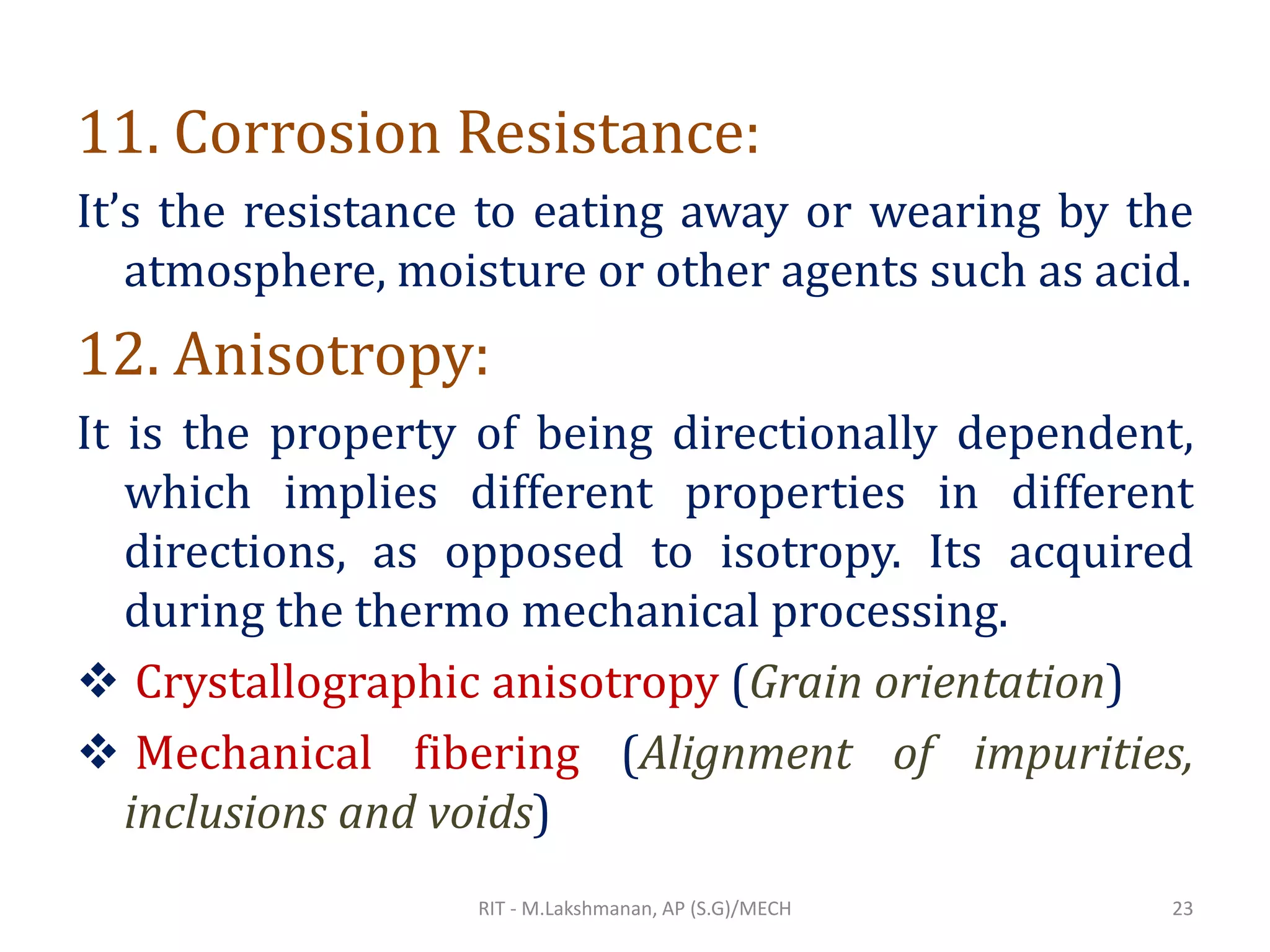 11. Corrosion Resistance:
It’s the resistance to eating away or wearing by the
atmosphere, moisture or other agents such as acid.
12. Anisotropy:
It is the property of being directionally dependent,
which implies different properties in different
directions, as opposed to isotropy. Its acquired
during the thermo mechanical processing.
❖ Crystallographic anisotropy (Grain orientation)
❖ Mechanical fibering (Alignment of impurities,
inclusions and voids)
RIT - M.Lakshmanan, AP (S.G)/MECH 23
 