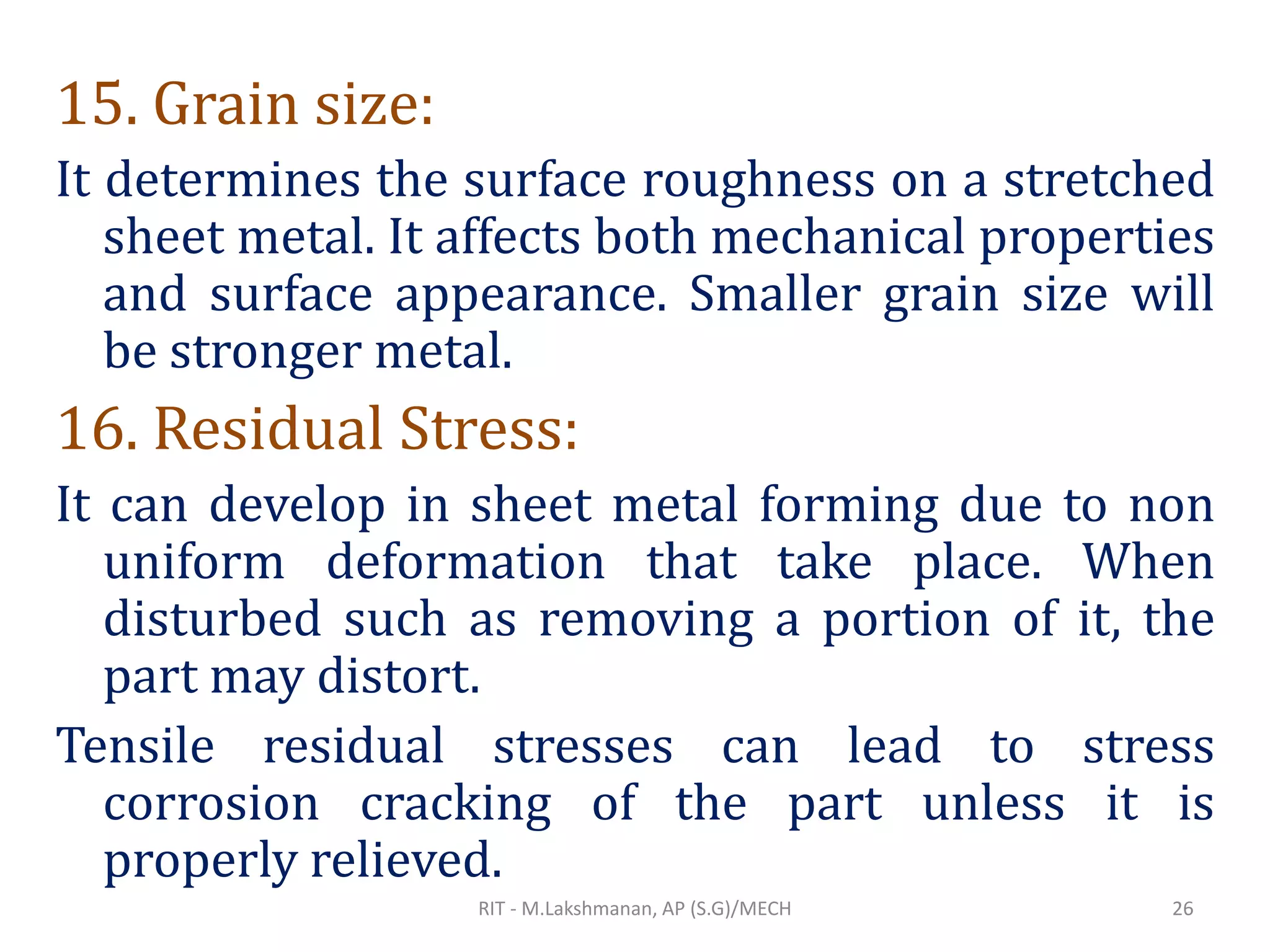 15. Grain size:
It determines the surface roughness on a stretched
sheet metal. It affects both mechanical properties
and surface appearance. Smaller grain size will
be stronger metal.
16. Residual Stress:
It can develop in sheet metal forming due to non
uniform deformation that take place. When
disturbed such as removing a portion of it, the
part may distort.
Tensile residual stresses can lead to stress
corrosion cracking of the part unless it is
properly relieved.
RIT - M.Lakshmanan, AP (S.G)/MECH 26
 