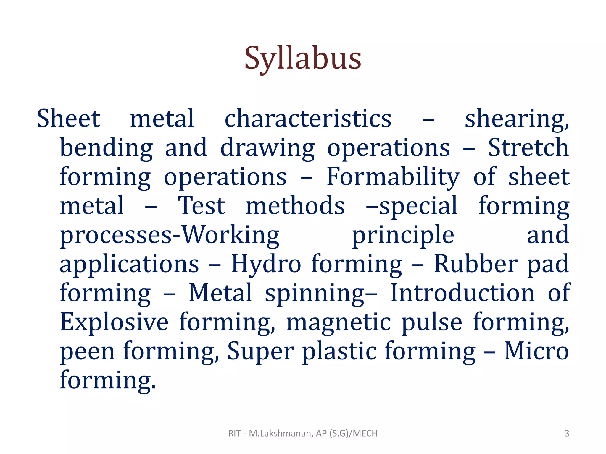 Syllabus
Sheet metal characteristics – shearing,
bending and drawing operations – Stretch
forming operations – Formability of sheet
metal – Test methods –special forming
processes-Working principle and
applications – Hydro forming – Rubber pad
forming – Metal spinning– Introduction of
Explosive forming, magnetic pulse forming,
peen forming, Super plastic forming – Micro
forming.
RIT - M.Lakshmanan, AP (S.G)/MECH 3
 