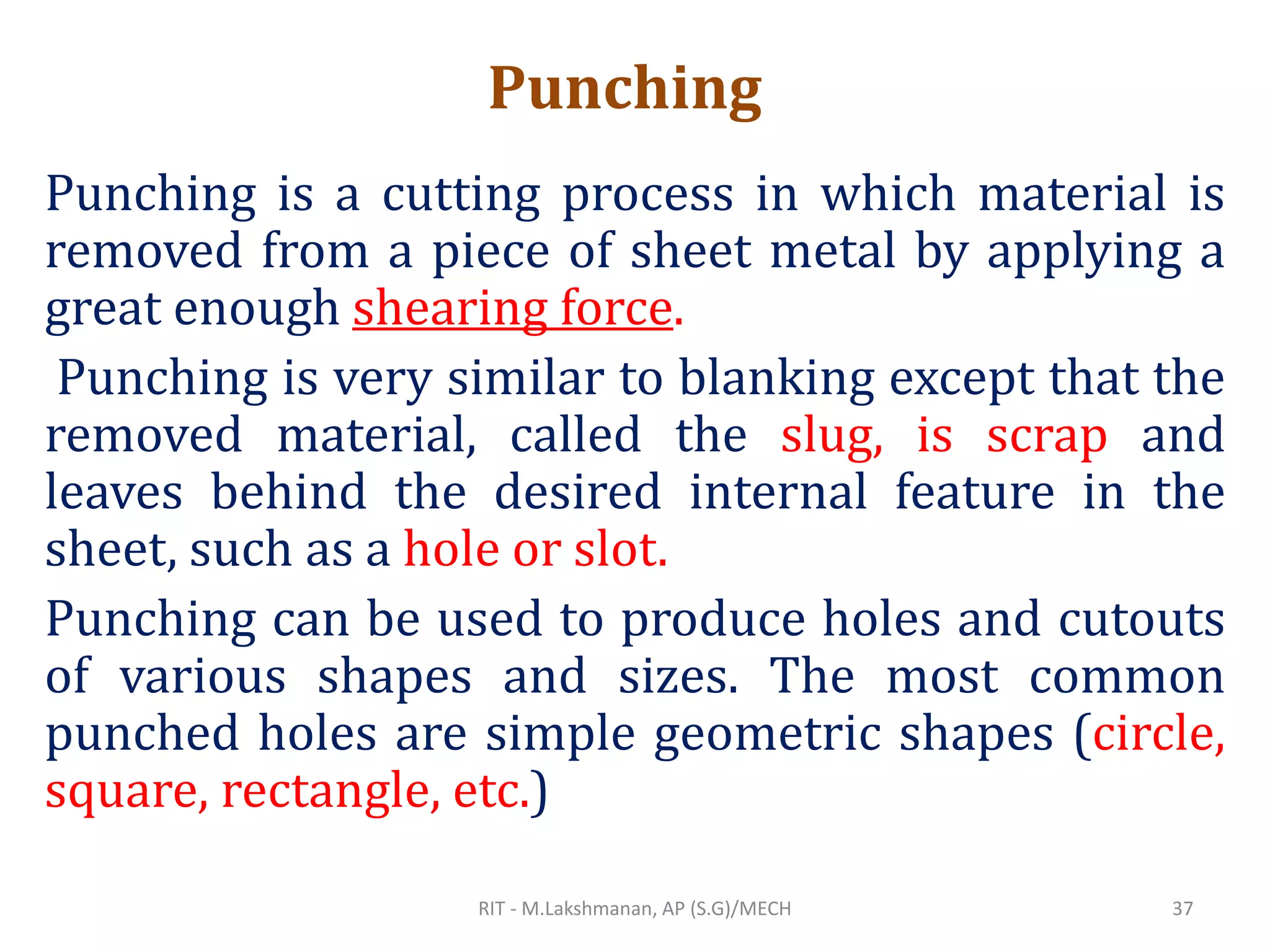 Punching
Punching is a cutting process in which material is
removed from a piece of sheet metal by applying a
great enough shearing force.
Punching is very similar to blanking except that the
removed material, called the slug, is scrap and
leaves behind the desired internal feature in the
sheet, such as a hole or slot.
Punching can be used to produce holes and cutouts
of various shapes and sizes. The most common
punched holes are simple geometric shapes (circle,
square, rectangle, etc.)
RIT - M.Lakshmanan, AP (S.G)/MECH 37
 