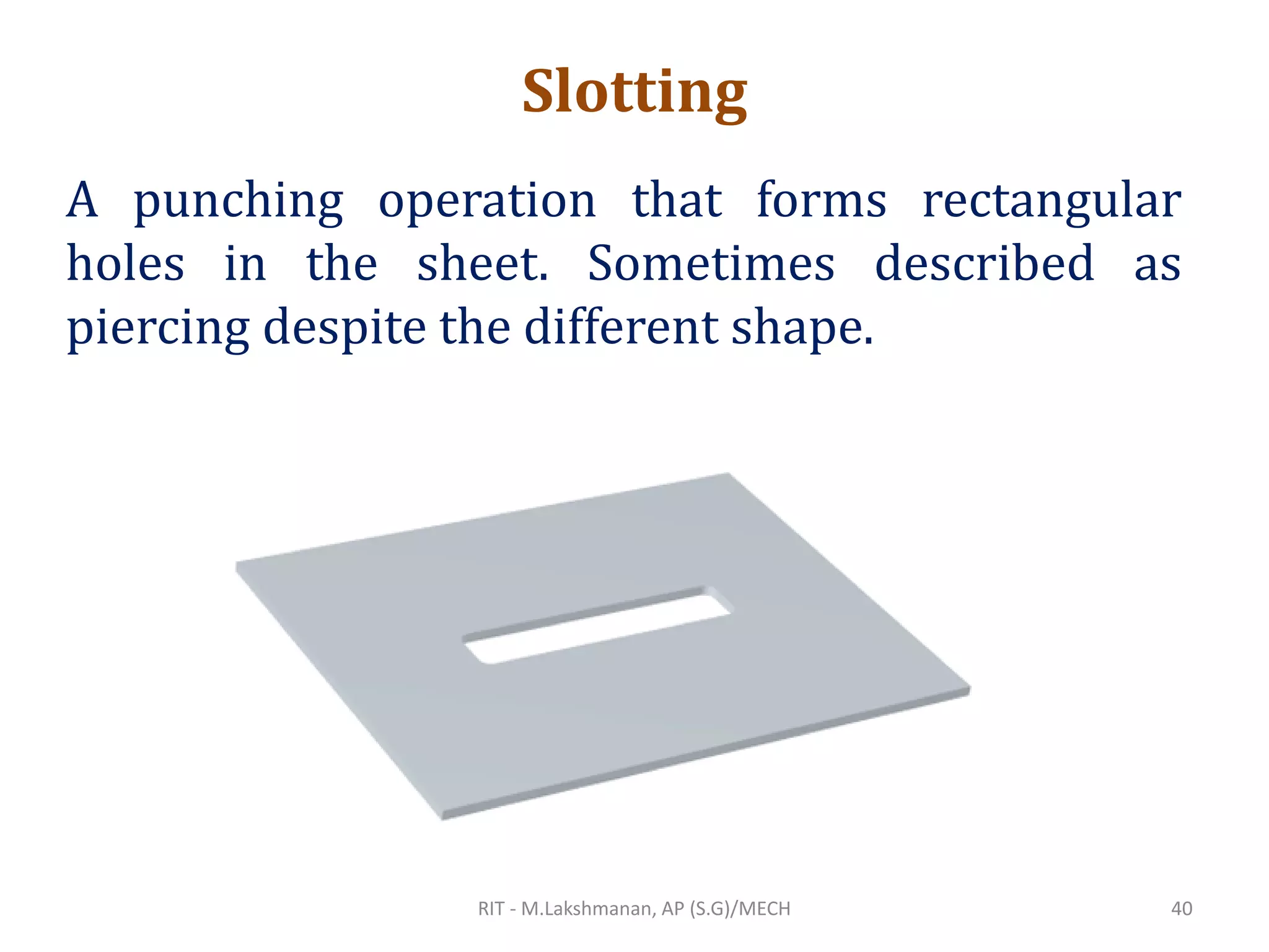 Slotting
A punching operation that forms rectangular
holes in the sheet. Sometimes described as
piercing despite the different shape.
RIT - M.Lakshmanan, AP (S.G)/MECH 40
 
