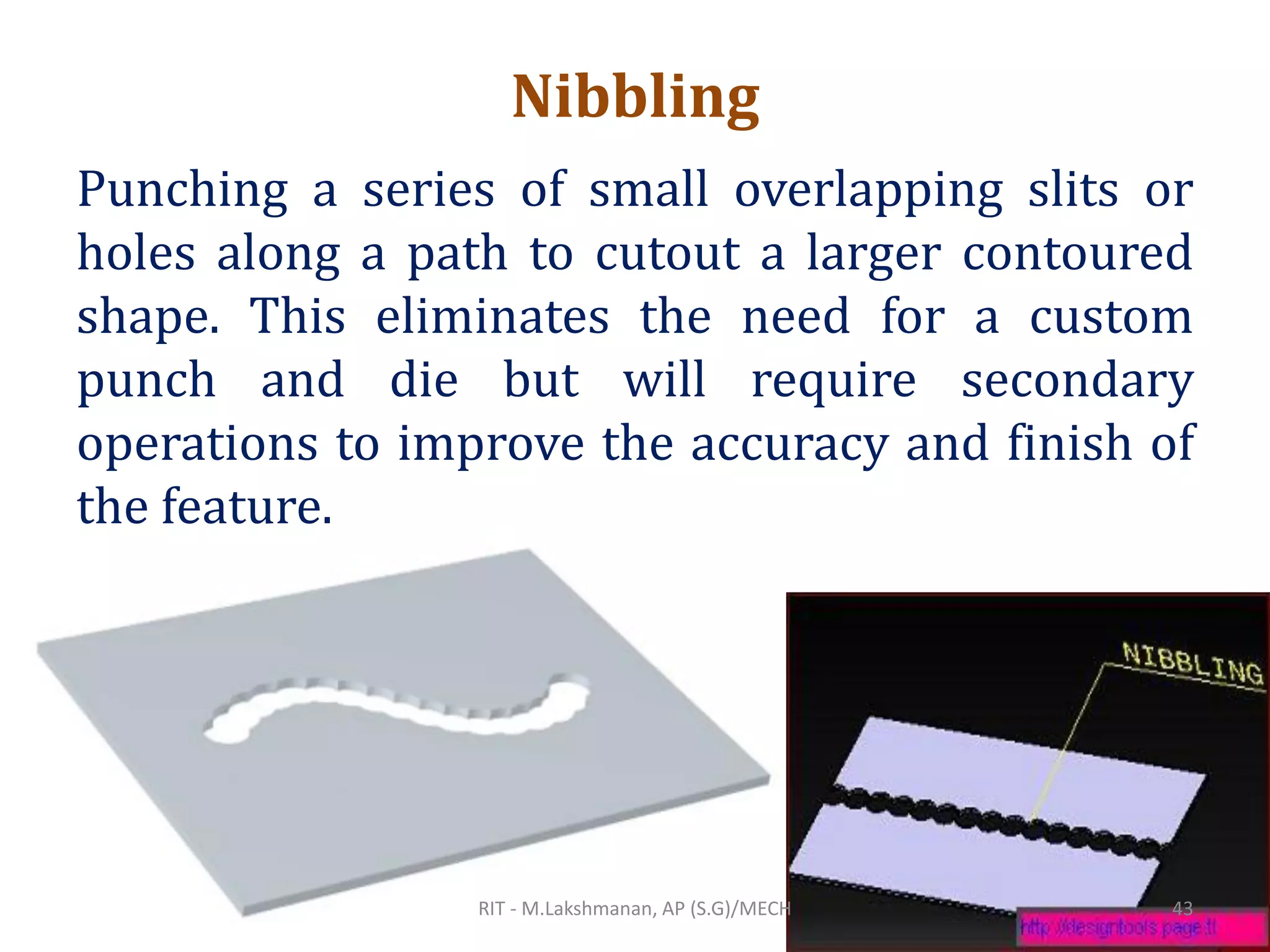 Nibbling
Punching a series of small overlapping slits or
holes along a path to cutout a larger contoured
shape. This eliminates the need for a custom
punch and die but will require secondary
operations to improve the accuracy and finish of
the feature.
RIT - M.Lakshmanan, AP (S.G)/MECH 43
 
