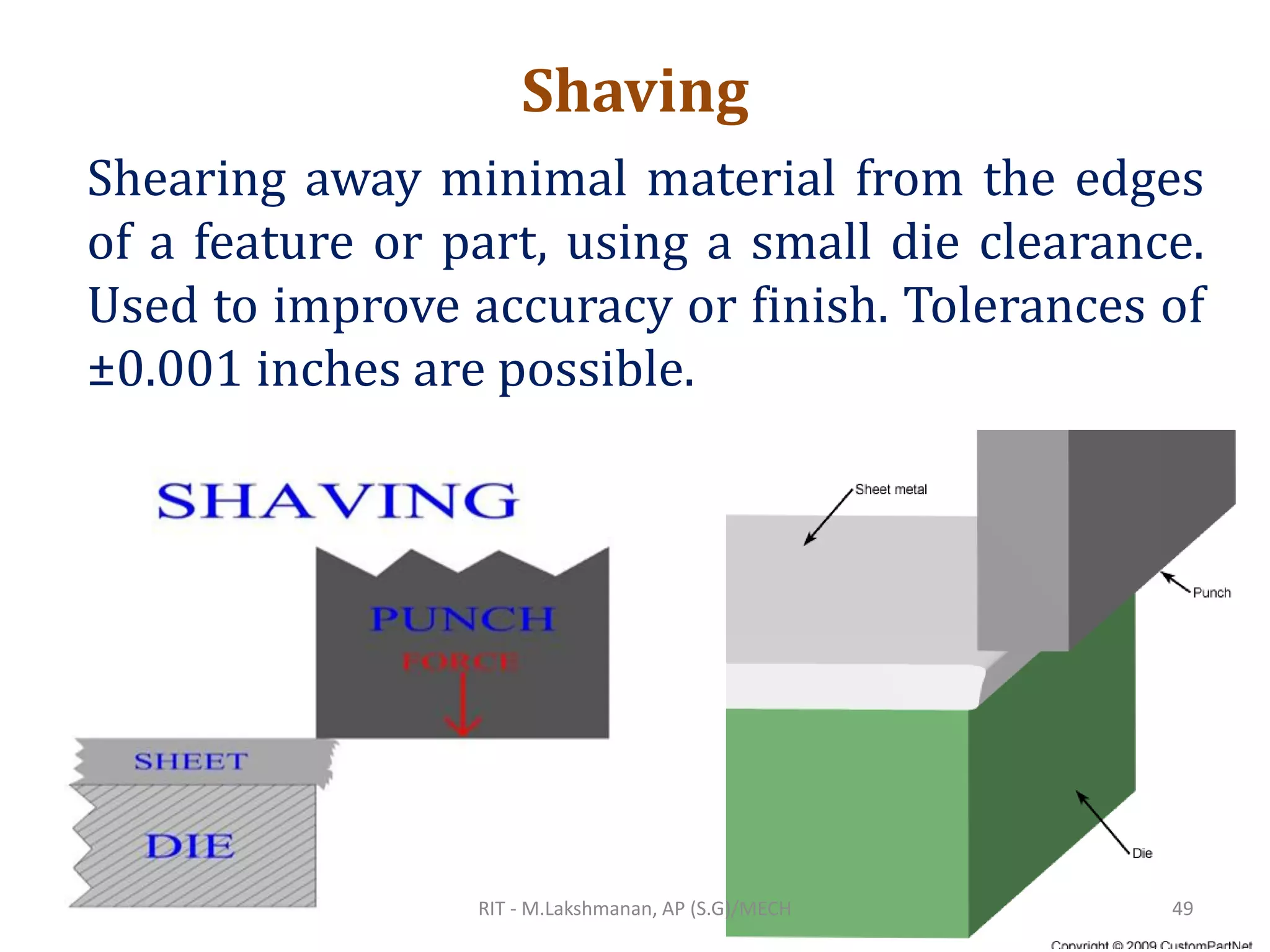Shaving
Shearing away minimal material from the edges
of a feature or part, using a small die clearance.
Used to improve accuracy or finish. Tolerances of
±0.001 inches are possible.
RIT - M.Lakshmanan, AP (S.G)/MECH 49
 