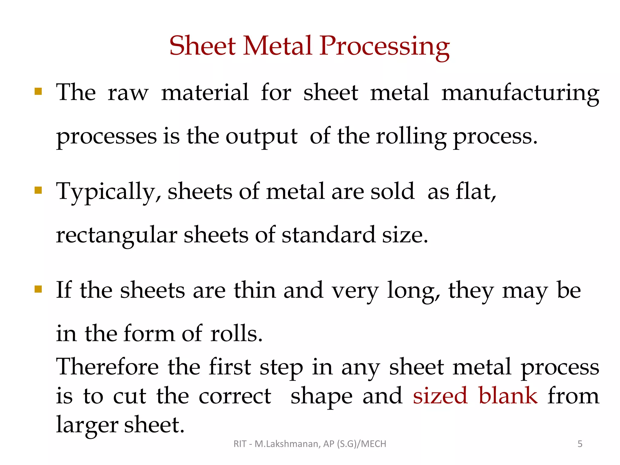 Sheet Metal Processing
▪ The raw material for sheet metal manufacturing
processes is the output of the rolling process.
▪ Typically, sheets of metal are sold as flat,
rectangular sheets of standard size.
▪ If the sheets are thin and very long, they may be
in the form of rolls.
Therefore the first step in any sheet metal process
is to cut the correct shape and sized blank from
larger sheet.
RIT - M.Lakshmanan, AP (S.G)/MECH 5
 